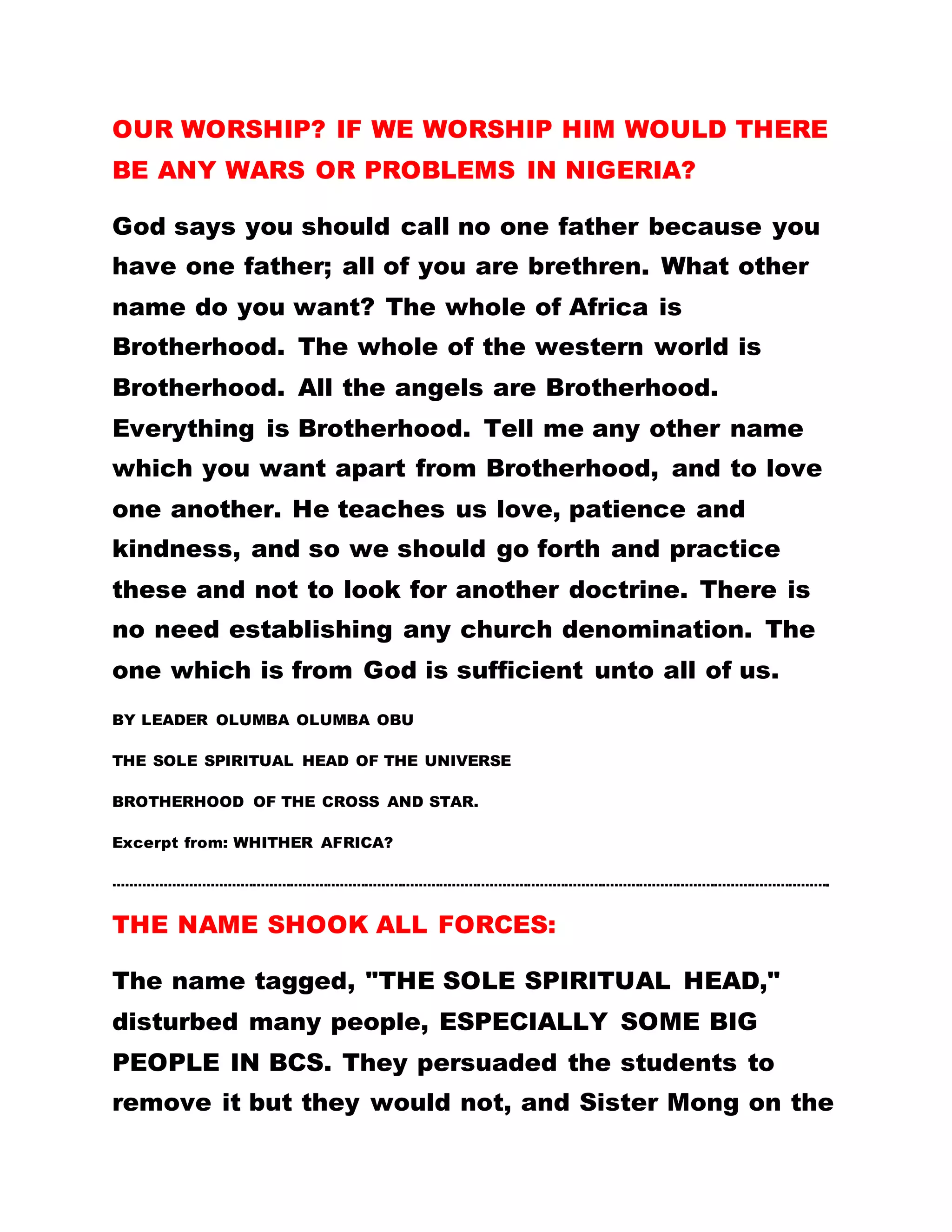 NO DIFFERENTIATION OF PERSONS
No woman can enter and speak in the mosque. In the
Roman Catholic Church, a woman is not allowed to
preach. Many other places do not regard the women
as anything. The reason is that they have not
received the teachings of the Holy Spirit. The Holy
Spirit teaches us that we are all brethren.
Do not call anyone a fool. There is neither young nor
old, white nor black, everyone is equal. Our Lord
Jesus Christ taught that there is neither Greek nor
Jew but the Holy Spirit is all and in all. You are
aware of the fact that the teaching of the Holy Spirit
has never been disseminated in many parts of the
world, that is why when the women went abroad to
preach, there was a stir in the churches.
The women there agitated to their authorities for
their right to preach because of what they had seen
from our women. The Archbishop of Canterbury
almost granted them the concession but his friend in
Rome advised that if he did that, he was no longer
his friend. And so people have refused women the
right to preach because of fear of persecution.
 