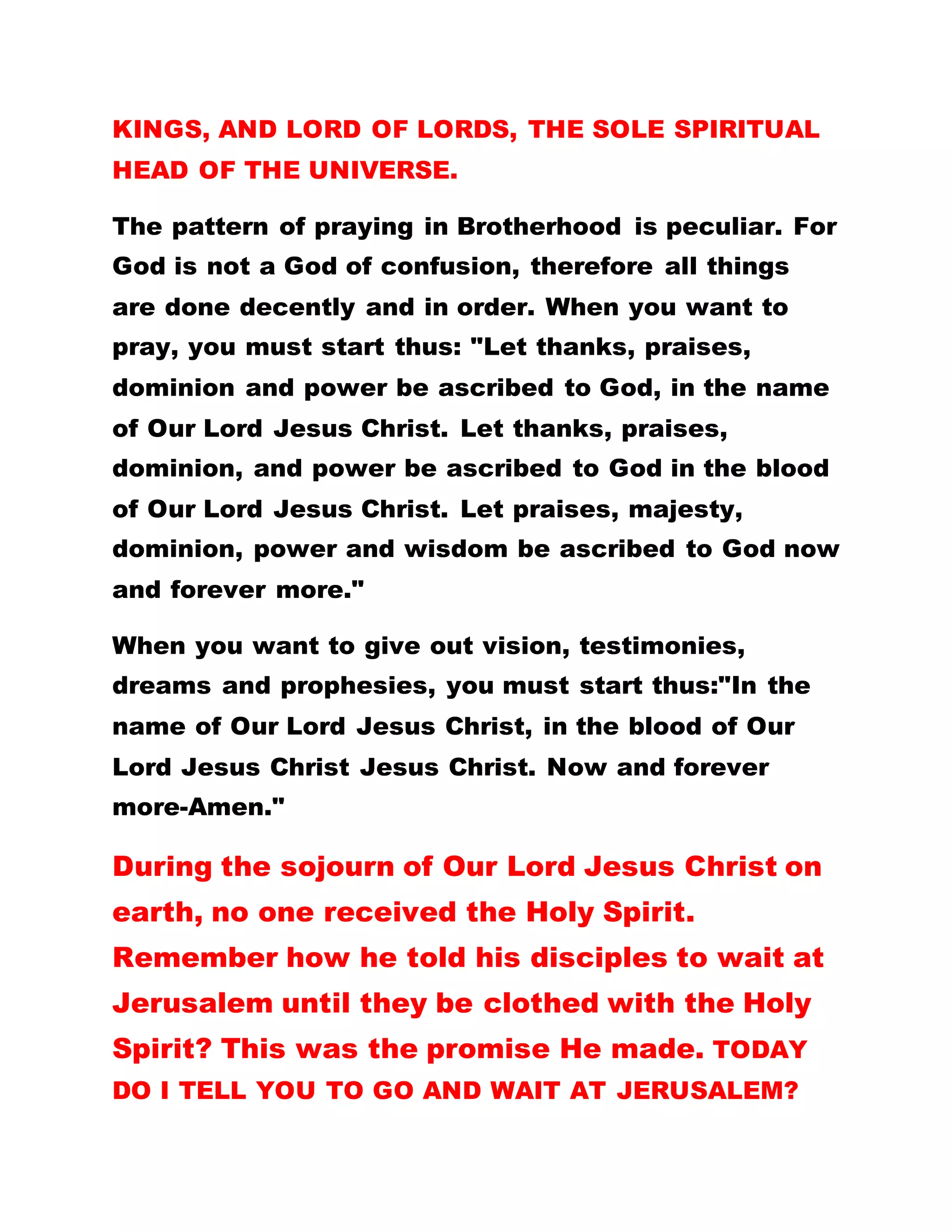 arrested. We dismiss from the vigil at 3 a.m. for it
was at this time that the disciples scattered when
their Master was arrested.
Can you mention one man on earth who teaches
exactly what Our Lord Jesus Christ taught? Mention
any church in the world that teaches exactly what
our Lord Jesus Christ taught? Can you point to a
portion in the Bible where Our Lord Jesus Christ lit a
candle, and incense, sounded drums and cymbals,
clapped hands, or used drugs on the sick or referred
any sick one to the hospital? Now I ask you, the so
called Christians who perform these things, who do
you think is their teacher and leader?
Our Lord Jesus Christ said," When the Comforter will
come, he will not speak of Himself but will give all
glory to Him (Our Lord Jesus Christ). Do the
teachings of Christendom give glory to God and His
Christ?
Brotherhood of the Cross and Star is not a church or
a society but CHRIST UNIVERSAL SPIRITUAL
SCHOOL OF PRACTICAL CHRISTIANITY. A place
where the teachings of Our Lord Jesus Christ are
taught, WHERE NO ONE ELSE IS CALLED FATHER
 