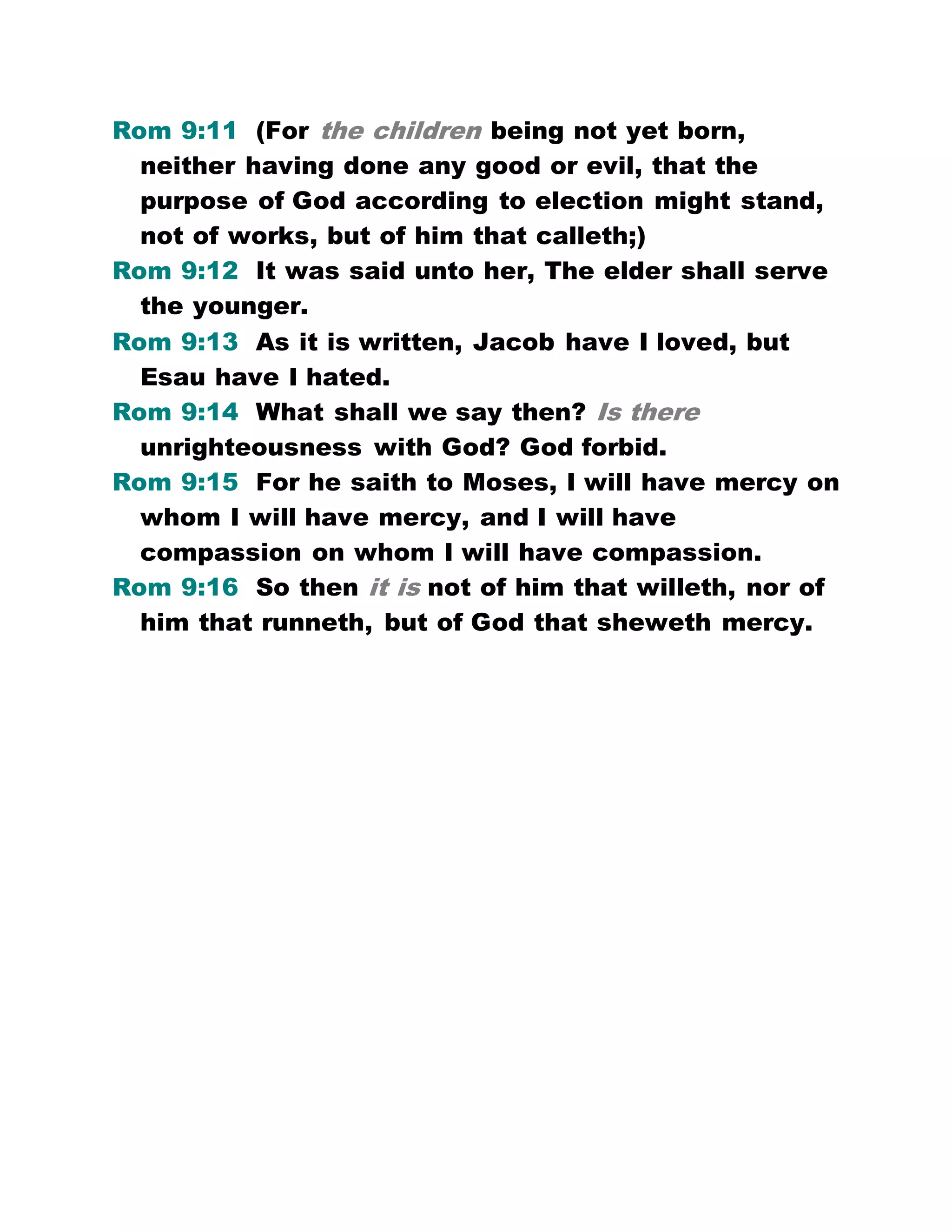 Rom 9:11 (For the children being not yet born,
neither having done any good or evil, that the
purpose of God according to election might stand,
not of works, but of him that calleth;)
Rom 9:12 It was said unto her, The elder shall serve
the younger.
Rom 9:13 As it is written, Jacob have I loved, but
Esau have I hated.
Rom 9:14 What shall we say then? Is there
unrighteousness with God? God forbid.
Rom 9:15 For he saith to Moses, I will have mercy on
whom I will have mercy, and I will have
compassion on whom I will have compassion.
Rom 9:16 So then it is not of him that willeth, nor of
him that runneth, but of God that sheweth mercy.
 