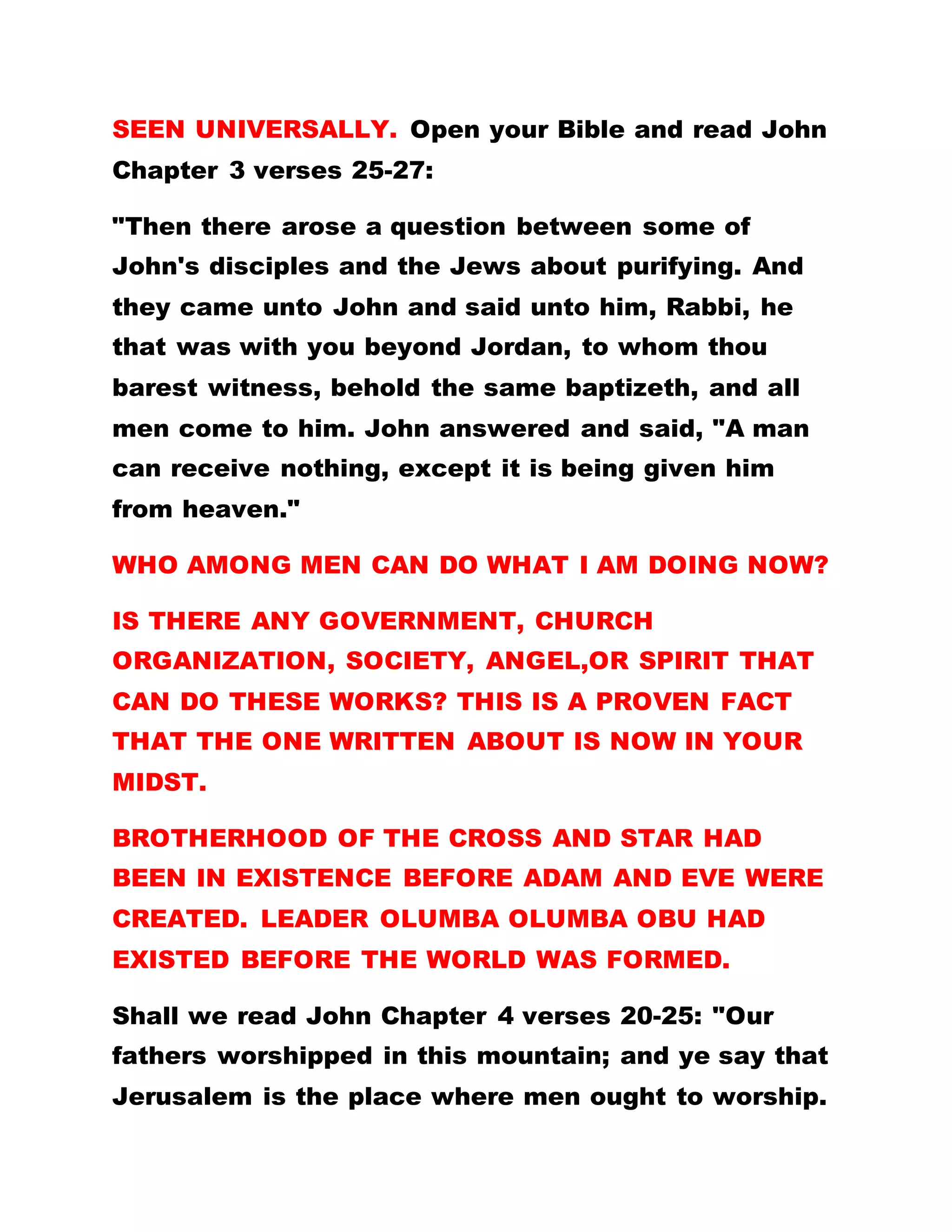 KINGS, AND LORD OF LORDS, THE SOLE SPIRITUAL
HEAD OF THE UNIVERSE.
The pattern of praying in Brotherhood is peculiar. For
God is not a God of confusion, therefore all things
are done decently and in order. When you want to
pray, you must start thus: "Let thanks, praises,
dominion and power be ascribed to God, in the name
of Our Lord Jesus Christ. Let thanks, praises,
dominion, and power be ascribed to God in the blood
of Our Lord Jesus Christ. Let praises, majesty,
dominion, power and wisdom be ascribed to God now
and forever more."
When you want to give out vision, testimonies,
dreams and prophesies, you must start thus:"In the
name of Our Lord Jesus Christ, in the blood of Our
Lord Jesus Christ Jesus Christ. Now and forever
more-Amen."
During the sojourn of Our Lord Jesus Christ on
earth, no one received the Holy Spirit.
Remember how he told his disciples to wait at
Jerusalem until they be clothed with the Holy
Spirit? This was the promise He made. TODAY
DO I TELL YOU TO GO AND WAIT AT JERUSALEM?
 