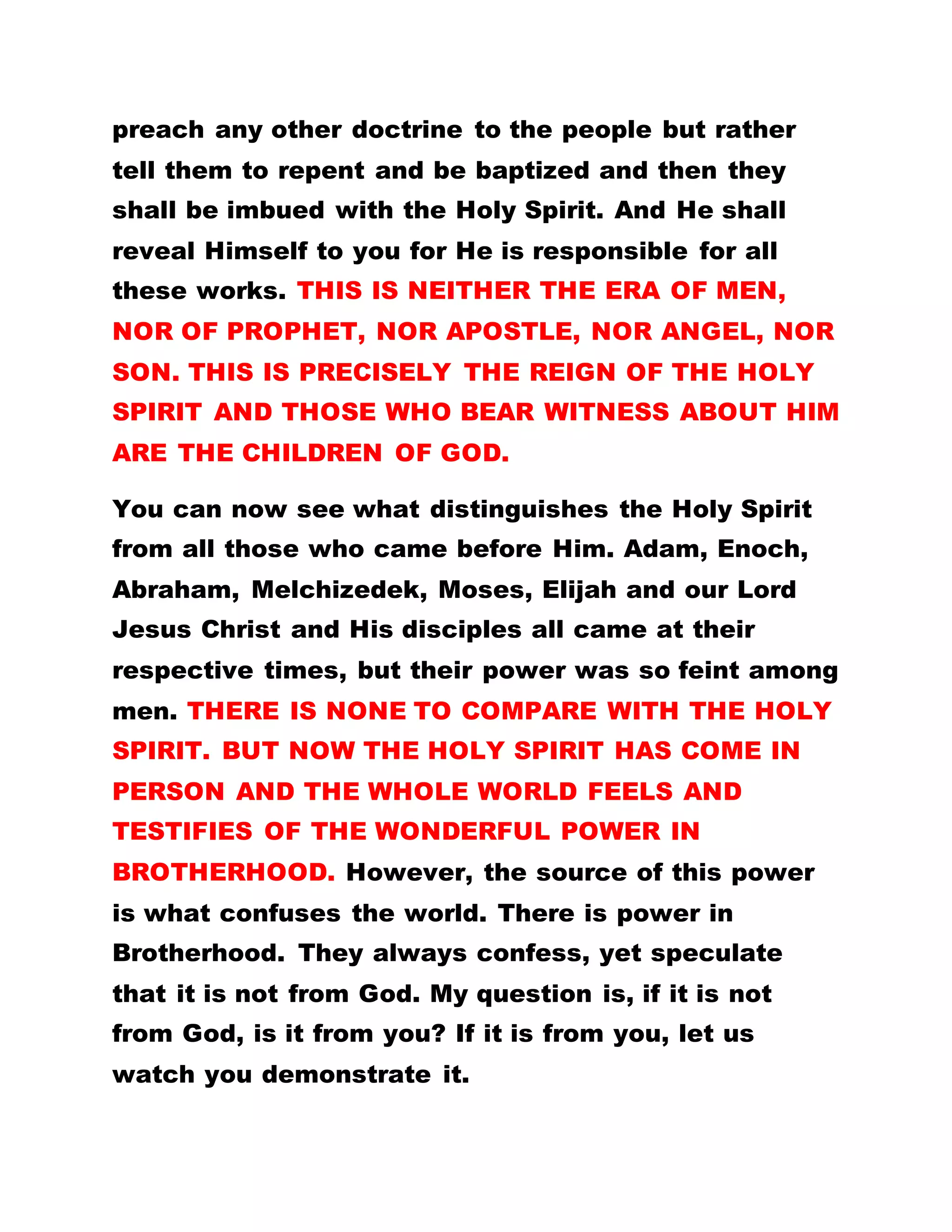 LUCKIEST. THEY ARE CALLED THE CHILDREN OF
GOD.
Recall that portion which says that "A neighbor shall
not teach a neighbor; neither shall a brother teach
his fellow brother, saying know the Lord. (Hebrew
8:11). Right now can you remember or tell who has
taught you of God? Now you have known this.
Somebody may approach you and ask for where the
God you are claiming to know is. If you point to a
geographical location as the abode of God, you have
failed. If you are confronted with such questions, do
not tell anybody any other thing. TELL THEM TO
BECOME FULLY REPENTANT, TO CONFESS THEIR
SINS AND GET BAPTIZED. THE MOMENT THEY
BELIEVE AND ARE BAPTIZED, THEY WILL RECEIVE
THE HOLY SPIRIT, AND THE HOLY SPIRIT WILL
FURTHER REVEAL HIMSELF UNTO THEM. HE WILL
REVEAL HIMSELF UNTO THEM. NOW THE HOLY
SPIRIT HAS COME IN PERSON SENDING NO ONE. HE
IS THE ONE AND ONLY SUPERNATURAL TEACHER.
HE IS THE ONE DOING ALL THESE WORKS. The Son
loves the Father and the Father who loves the son,
has revealed all things unto him. Our Lord Jesus
Christ said, "If you were to understand, you would
 