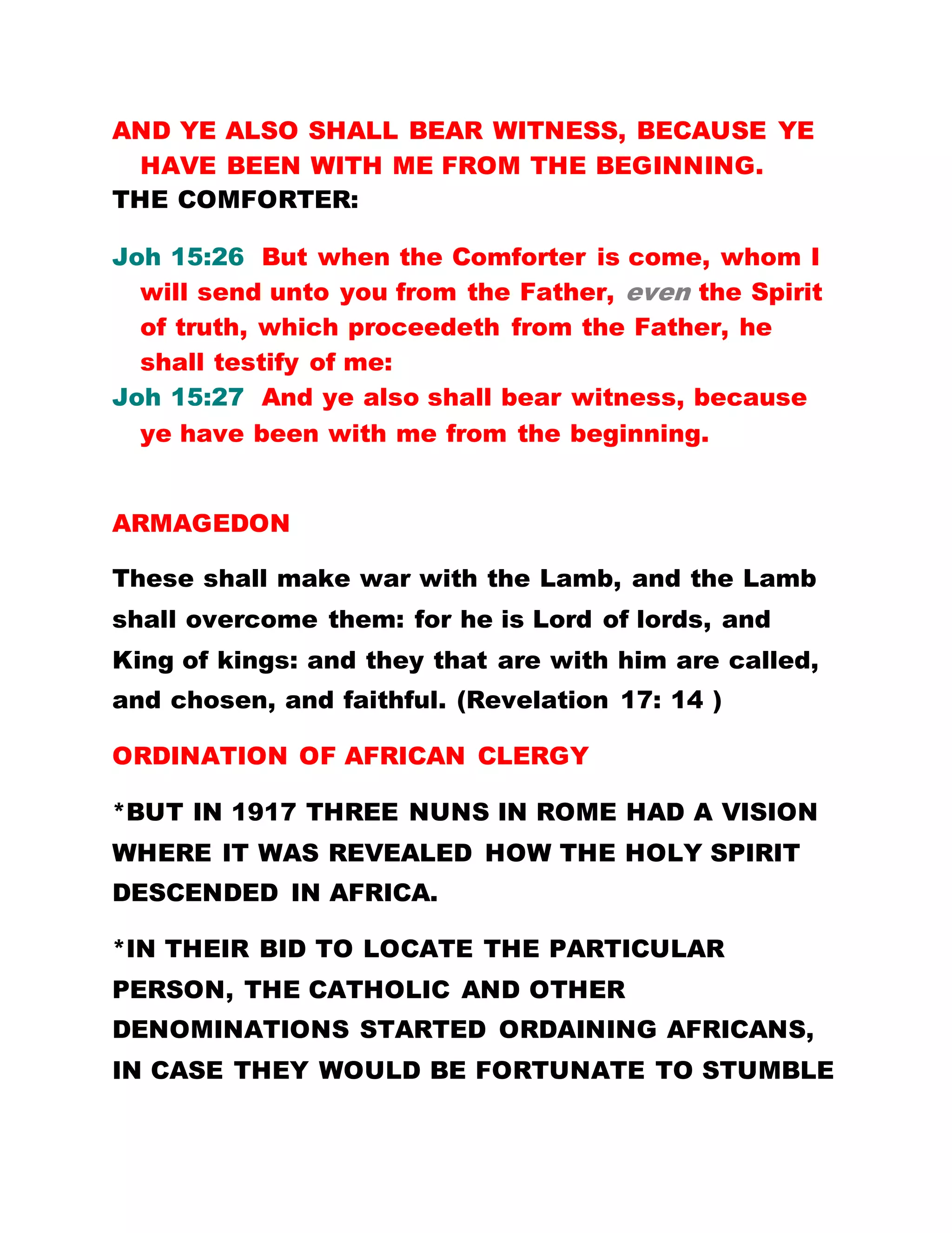 AND YE ALSO SHALL BEAR WITNESS, BECAUSE YE
HAVE BEEN WITH ME FROM THE BEGINNING.
THE COMFORTER:
Joh 15:26 But when the Comforter is come, whom I
will send unto you from the Father, even the Spirit
of truth, which proceedeth from the Father, he
shall testify of me:
Joh 15:27 And ye also shall bear witness, because
ye have been with me from the beginning.
Every day, you complain of the travails you are
facing in Brotherhood, that since you came into
Brotherhood all your money is gone, that your
brothers and sisters have deserted you. Is that all
that you can say? HAVE YOU TESTIFIED ABOUT THE
GREAT THINGS GOD HAS PERFORMED IN YOUR
LIFE? HAVE YOU TESTIFIED ABOUT THE MANY
THINGS YOU SEE HERE WHICH ARE NOT READ IN
ANY BOOK? OUR LORD JESUS CHRIST HAD SAID
THAT THE HOLY SPIRIT, THE COMFORTER, IS HIS
WITNESS. IN THE SAME VEIN, YOU ARE MY
WITNESSES BECAUSE YOU HAVE BEEN WITH ME
FROM THE FOUNDATIONS OF THE WORLD. YOU
HAVE HEARD AND READ ABOUT THE MIRACLES
PERFORMED BY OUR LORD JESUS CHRIST, HOW HE
 