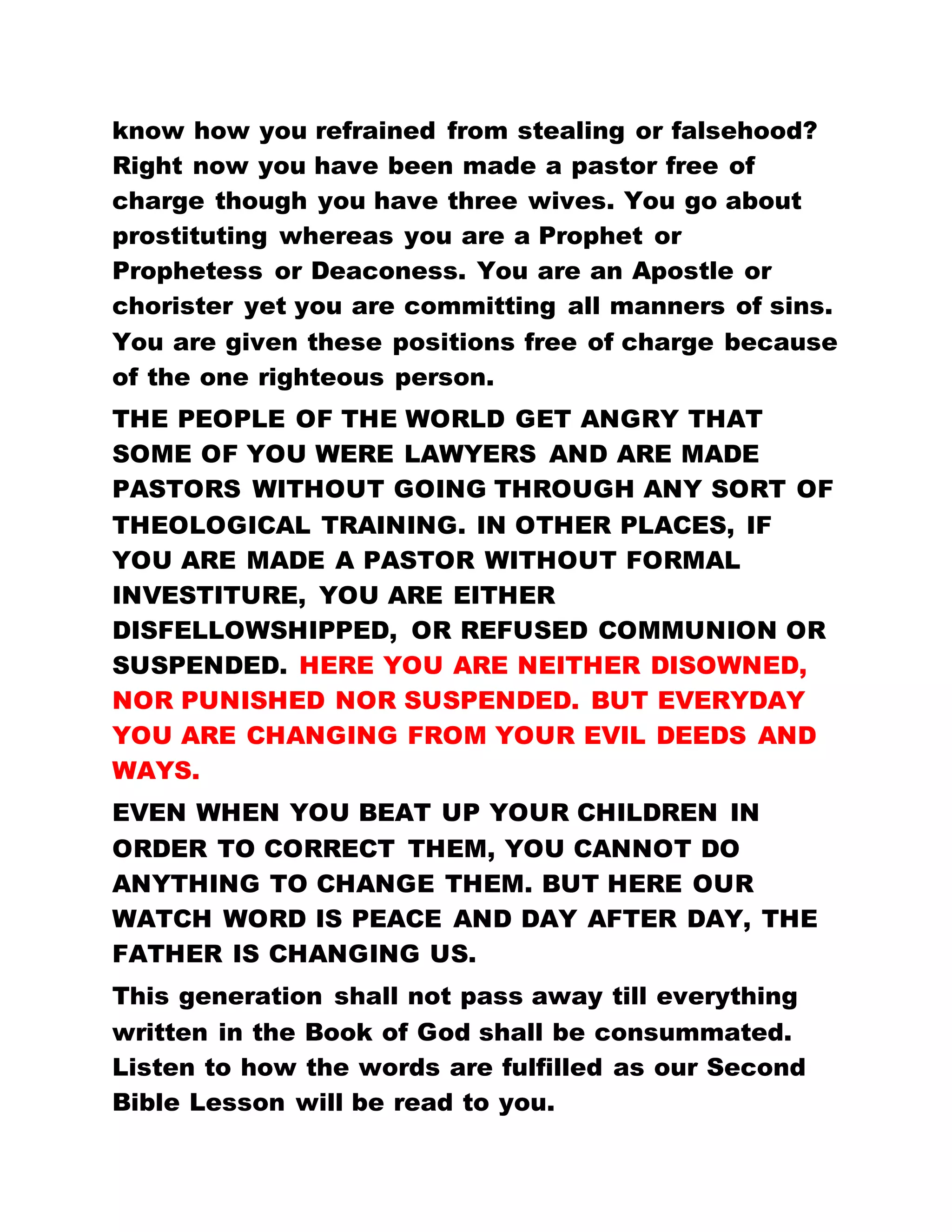 AND KING. HE IS THE TEACHER. HE IS THE LEADER,
AND ALL THE WORKS ARE DONE ONLY BY HIM.
What prevents you from preaching to the people that
the Holy Spirit has come, and that He is the
Supernatural Teacher and Doctor who heals and
gives good health and life? Do not attribute these
works to any other person. Do not preach any other
doctrine to the people but rather tell them to repent
and be baptized and then they shall be imbued with
the Holy Spirit. And He shall reveal Himself to you for
He is responsible for all these works. THIS IS
NEITHER THE ERA OF MEN, NOR OF PROPHET, NOR
APOSTLE, NOR ANGEL, NOR SON. THIS IS
PRECISELY THE REIGN OF THE HOLY SPIRIT AND
THOSE WHO BEAR WITNESS ABOUT HIM ARE THE
CHILDREN OF GOD.
You can now see what distinguishes the Holy Spirit
from all those who came before Him. Adam, Enoch,
Abraham, Melchizedek, Moses, Elijah and our Lord
Jesus Christ and His disciples all came at their
respective times, but their power was so feint among
men. THERE IS NONE TO COMPARE WITH THE HOLY
SPIRIT. BUT NOW THE HOLY SPIRIT HAS COME IN
PERSON AND THE WHOLE WORLD FEELS AND
 