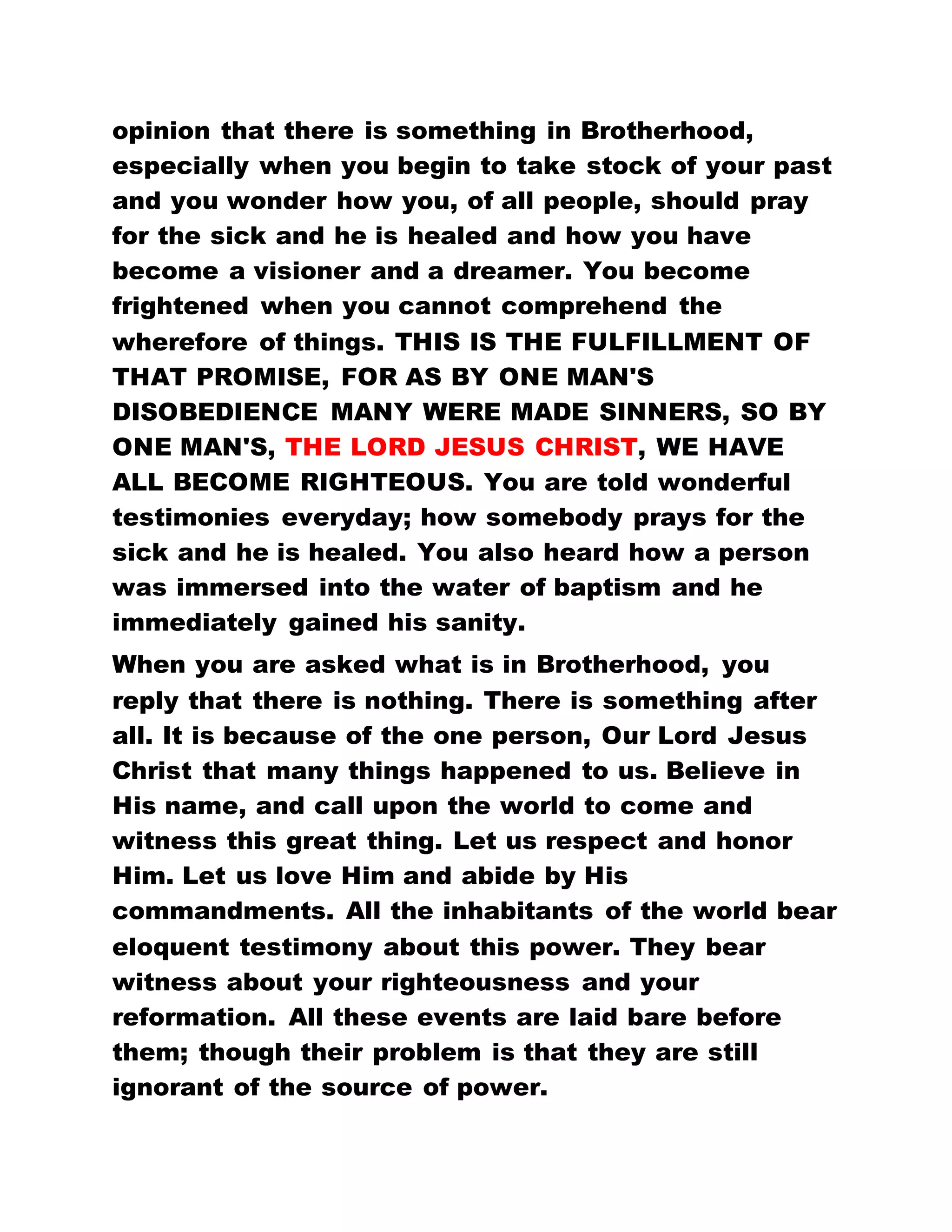 WAYS.
EVEN WHEN YOU BEAT UP YOUR CHILDREN IN
ORDER TO CORRECT THEM, YOU CANNOT DO
ANYTHING TO CHANGE THEM. BUT HERE OUR
WATCH WORD IS PEACE, AND DAY AFTER DAY, THE
FATHER IS CHANGING US.
This generation shall not pass away till everything
written in the Book of God shall be consummated.
Listen to how the words are fulfilled as our Second
Bible Lesson will be read to you.
Second Bible Lesson: Romans 5: 19:
" For as by one man's disobedience many were made
sinners, so by the obedience of one shall many be
made righteous."
HAVE YOU EVER HEARD THAT A SOLDIER IS EITHER
A PASTOR OR A REVEREND? HAVE YOU EVER
HEARD OF A POLICE OFFICER BEING A PASTOR?
HAVE YOU EVER HEARD THAT A MILLIONAIRE IS
EITHER A PASTOR OR REVEREND OF ANY CHURCH
DENOMINATION? HAVE YOU HEARD OF A STARK
ILLITERATE WHO CANNOT AFFORD A MEAL BEING
ORDAINED A PASTOR ANYWHERE? BUT THAT
THESE WORDS MAY BE FULFILLED, CAN YOU NOT
WITNESS THESE SETS OF PEOPLE MADE PASTORS
IN OUR MIDST TODAY?
FOR AS BY ONE MAN'S DISOBEDIENCE MANY WERE
MADE SINNERS, SO BY THE OBEDIENCE OF ONE,
 