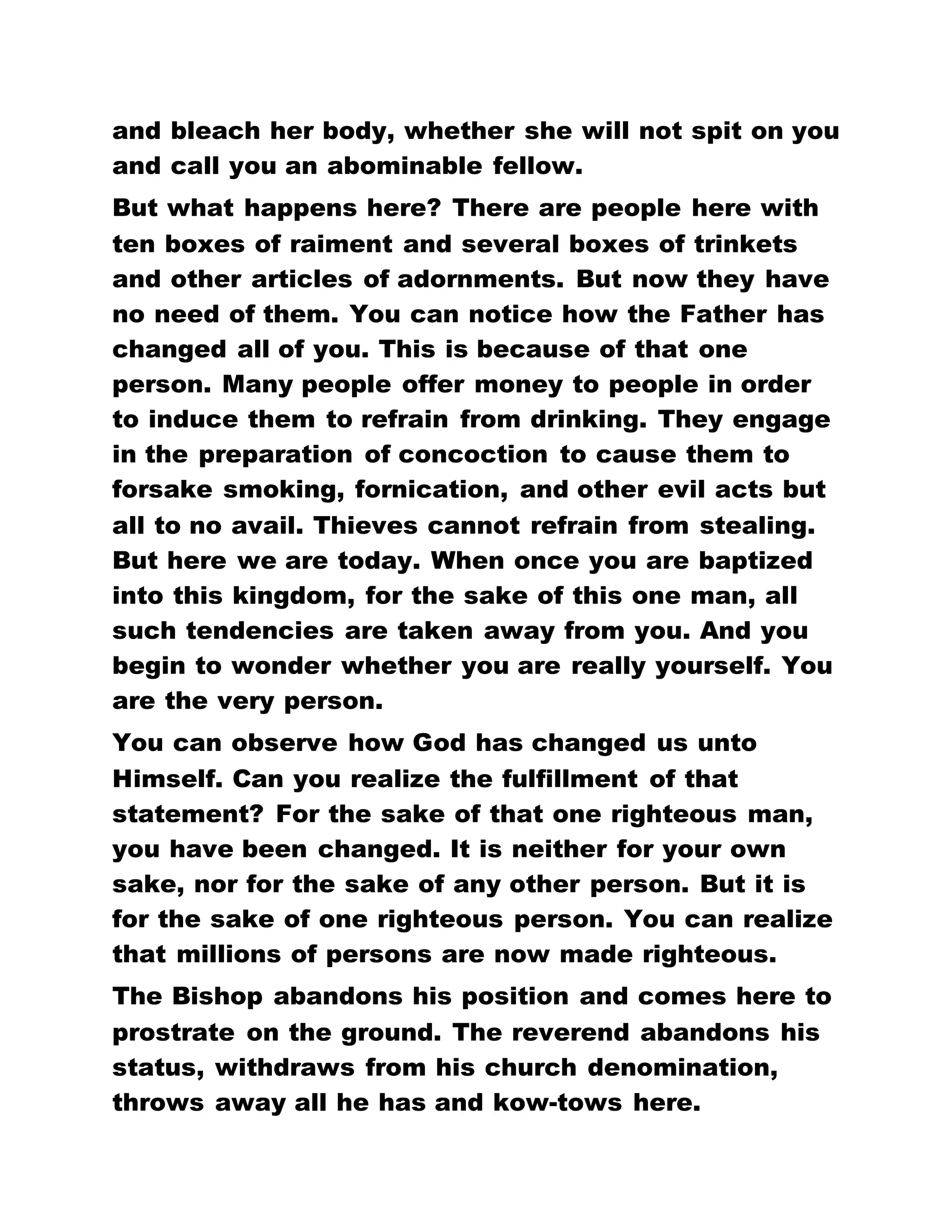 IT IS RATHER BECAUSE OF HIM, IN WHOSE NAME
WE BELIEVE THAT WE BECOME THE CHILDREN OF
GOD. SUCH A RADICAL CHANGE IN YOU SURPRISES
THE PEOPLE OF THE WORLD. They wonder that they
used to go about with you preparing concoctions and
initiating into secret societies, but today you have
become Brotherhood, praying for people, and raising
the dead and you are no longer a drunkard. For this
reason they conclude that there is something in
Brotherhood.
Even some Brotherhood members are of the same
opinion that there is something in Brotherhood,
especially when you begin to take stock of your past
and you wonder how you, of all people, should pray
for the sick and he is healed and how you have
become a visioner and a dreamer. You become
frightened when you cannot comprehend the
wherefore of things. THIS IS THE FULFILLMENT OF
THAT PROMISE, FOR AS BY ONE MAN'S
DISOBEDIENCE MANY WERE MADE SINNERS, SO BY
ONE MAN'S OBEDIENCE, THE LORD JESUS CHRIST,
WE HAVE ALL BECOME RIGHTEOUS. You are told
wonderful testimonies everyday; how somebody
prays for the sick and he is healed. You also heard
how a person was immersed into the water of
baptism and he immediately gained his sanity.
When you are asked what is in Brotherhood, you
reply that there is nothing. There is something after
 