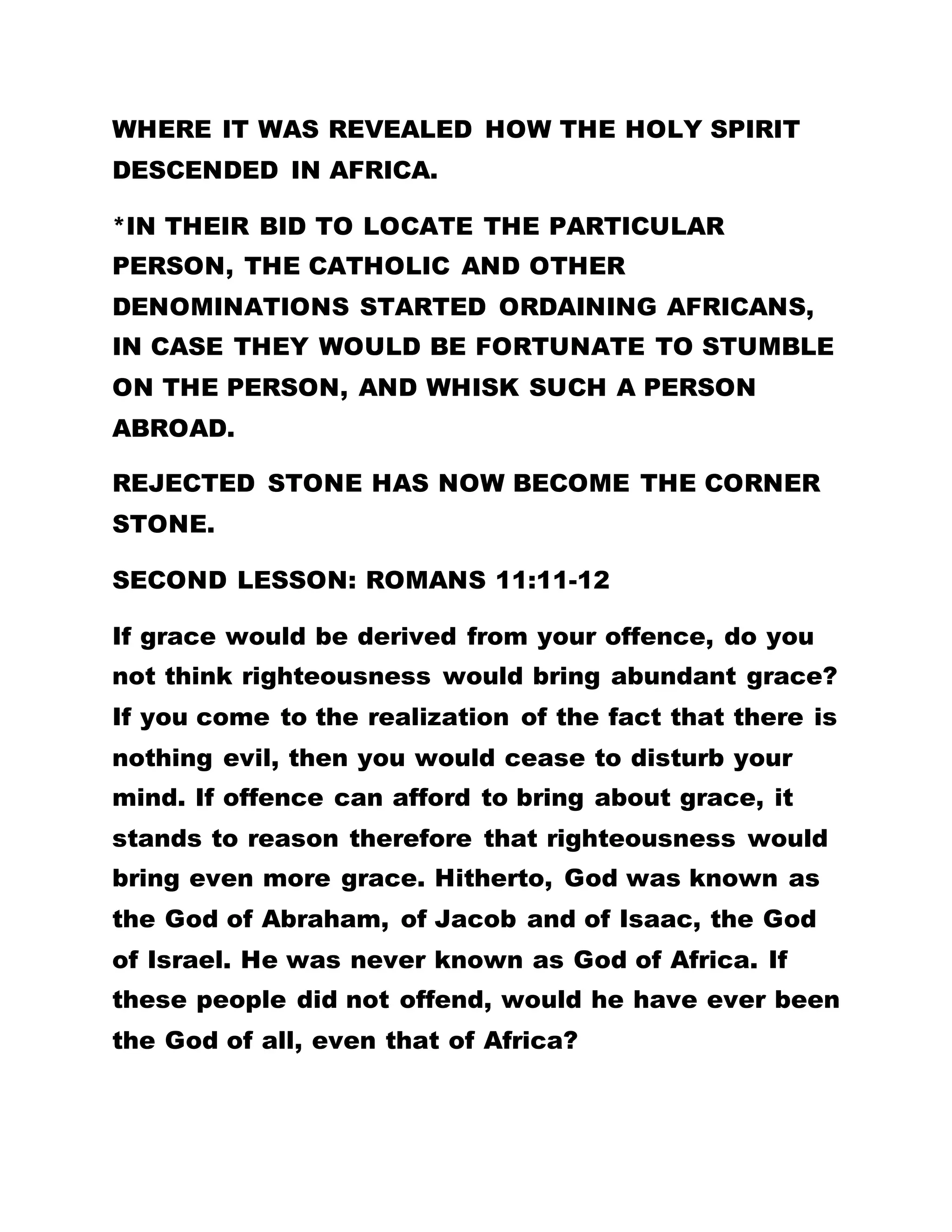same cup? They do not even think that the children
will drop some saliva in the water but they take up
the cup and collect the water and drink anyway.
Everybody rolls on the floor and we all enjoy
ourselves. If you go around the entire world you will
not observe such a thing. But for the sake of one
man, we are made to see ourselves in such pleasant
situations. Go to the world and tell somebody to
refrain from drinking and see if he will not slap you.
Go to the world and tell somebody to take off her
necklaces, trinkets, rings, and not to paint her nails
and bleach her body, whether she will not spit on you
and call you an abominable fellow.
But what happens here? There are people here with
ten boxes of raiment and several boxes of trinkets
and other articles of adornments. But now they have
no need of them. You can notice how the Father has
changed all of you. This is because of that one
person. Many people offer money to people in order
to induce them to refrain from drinking. They engage
in the preparation of concoction to cause them to
forsake smoking, fornication, and other evil acts but
all to no avail. Thieves cannot refrain from stealing.
But here we are today. When once you are baptized
into this kingdom, for the sake of this one man, all
such tendencies are taken away from you. And you
begin to wonder whether you are really yourself. You
are the very person.
 