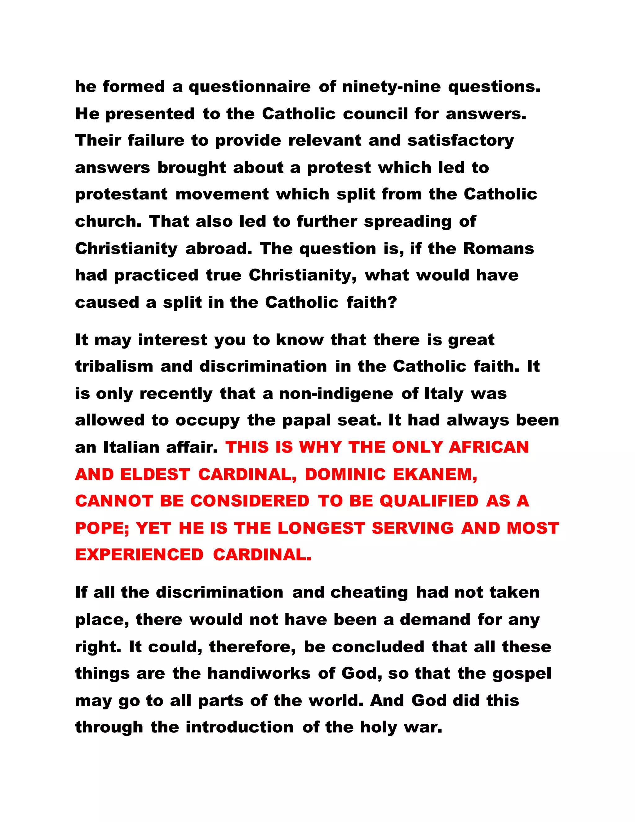nothing evil, then you would cease to disturb your
mind. If offence can afford to bring about grace, it
stands to reason therefore that righteousness would
bring even more grace. Hitherto, God was known as
the God of Abraham, of Jacob and of Isaac, the God
of Israel. He was never known as God of Africa. If
these people did not offend, would he have ever been
the God of all, even that of Africa?
The only place where God was worshiped was in
Jerusalem. All other nations at that time went there
to worship God. If that trend had continued, would
people from this part of the world have the means of
going to Jerusalem to worship God? How much more
the handling of the Bible, let alone its transcription,
which was a big offence, worthy of death. The
Israelites and the Jews regulated, with the intention
to obstruct the preaching of the gospel and the
propagation of the name of Christ. Now you are
blaming them that they disobeyed God and refused
to practice the gospel, have you practiced it
yourself? If they had accepted God and obeyed him,
Christianity would not have slipped off their hands
and domains.
 