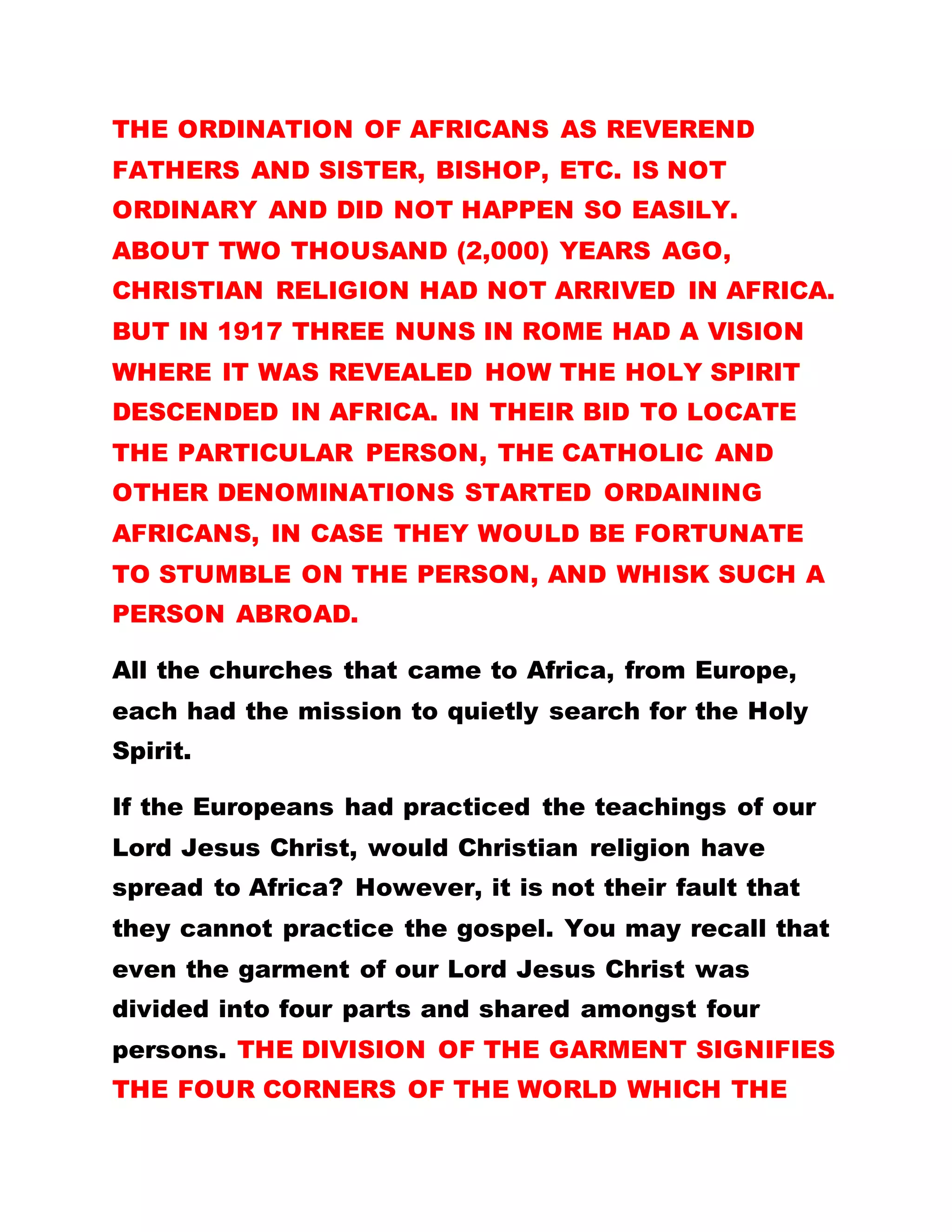 When later the Romans invaded Israel as a people, a
good number of them were killed leaving only ninety
thousand (90,000) Israelites who fled to different
parts of the world. This marked the reign of the
Roman empire and it brought war against the use of
the Bible. The origin of the Romans is traceable to
the Gentiles who saw other inhabitants as half cast.
The big question now is, if the people had not
rejected our Lord Jesus Christ and got him killed,
would the scriptures come to Africa?
CATHOLICISM AS A RELIGION IN ROME STOOD
AGAINST CHRISTIANITY AND MADE SURE IT
BLOCKED FURTHER PRINTING AND CIRCULATION
OF THE BIBLE. If the Romans had practiced the
gospel as preached by Christ, would there have been
any revolution and split in the Catholic church, which
brought about protestant religion? The Romans
regarded Christians as infidels. It is only recently
that the Pope visited Jerusalem.
The uprising in Catholicism was initiated by Martin
Luther he went to Rome to study Theology. In Rome,
he was taught rather irrelevant doctrines and
practices which were incompatible with Christ’s
teachings. Martin Luther made this discovery when
 