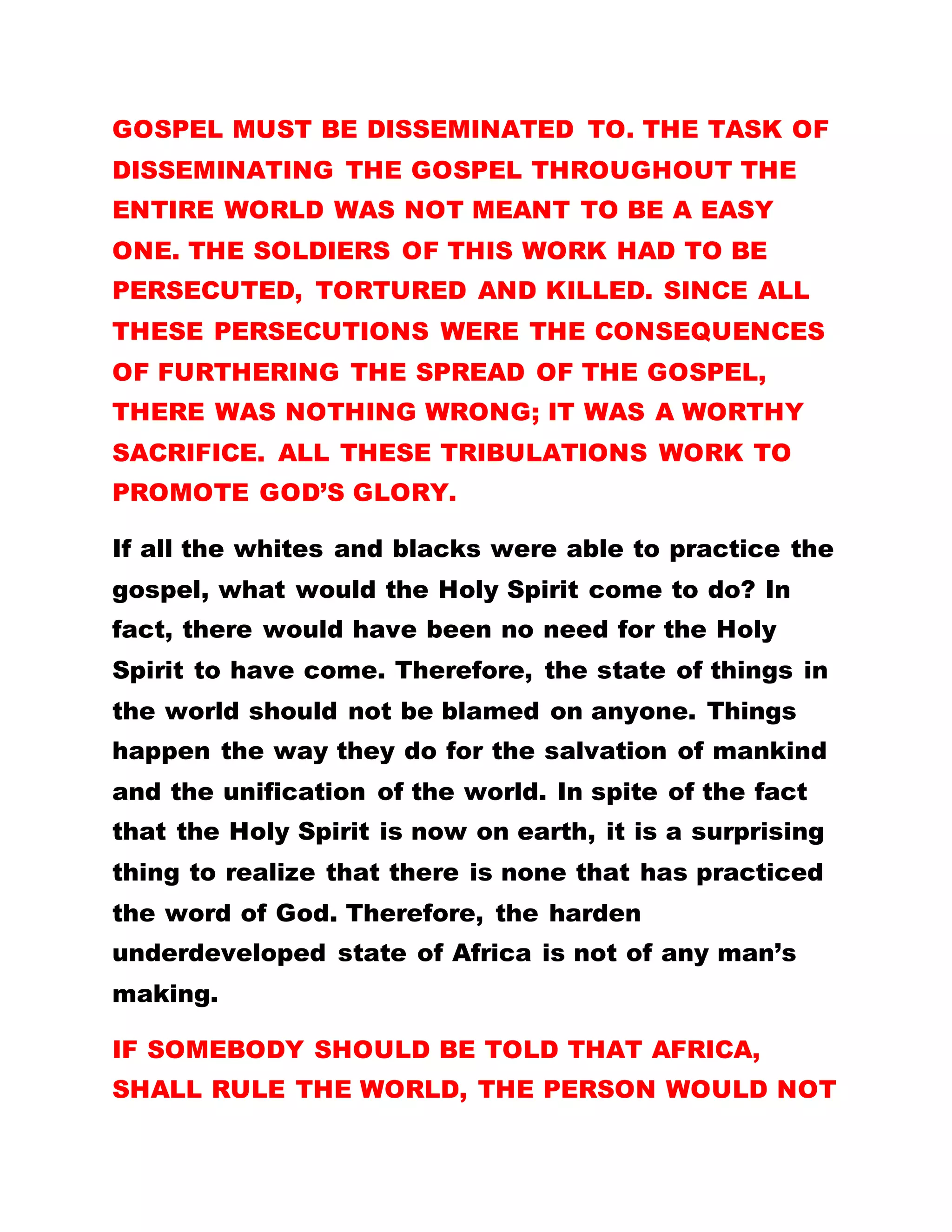 he traveled into the hinterlands where he met some
of the disciples of Christ. He found them practicing
oneness and co-existing and preaching the gospel of
love one another.
What he saw and heard was contrary to what he was
taught in Rome which was purported to have been
the doctrine of Christ. On Luther’s return therefore,
he formed a questionnaire of ninety-nine questions.
He presented to the Catholic council for answers.
Their failure to provide relevant and satisfactory
answers brought about a protest which led to
protestant movement which split from the Catholic
church. That also led to further spreading of
Christianity abroad. The question is, if the Romans
had practiced true Christianity, what would have
caused a split in the Catholic faith?
It may interest you to know that there is great
tribalism and discrimination in the Catholic faith. It
is only recently that a non-indigene of Italy was
allowed to occupy the papal seat. It had always been
an Italian affair. THIS IS WHY THE ONLY AFRICAN
AND ELDEST CARDINAL, DOMINIC EKANEM,
CANNOT BE CONSIDERED TO BE QUALIFIED AS A
 