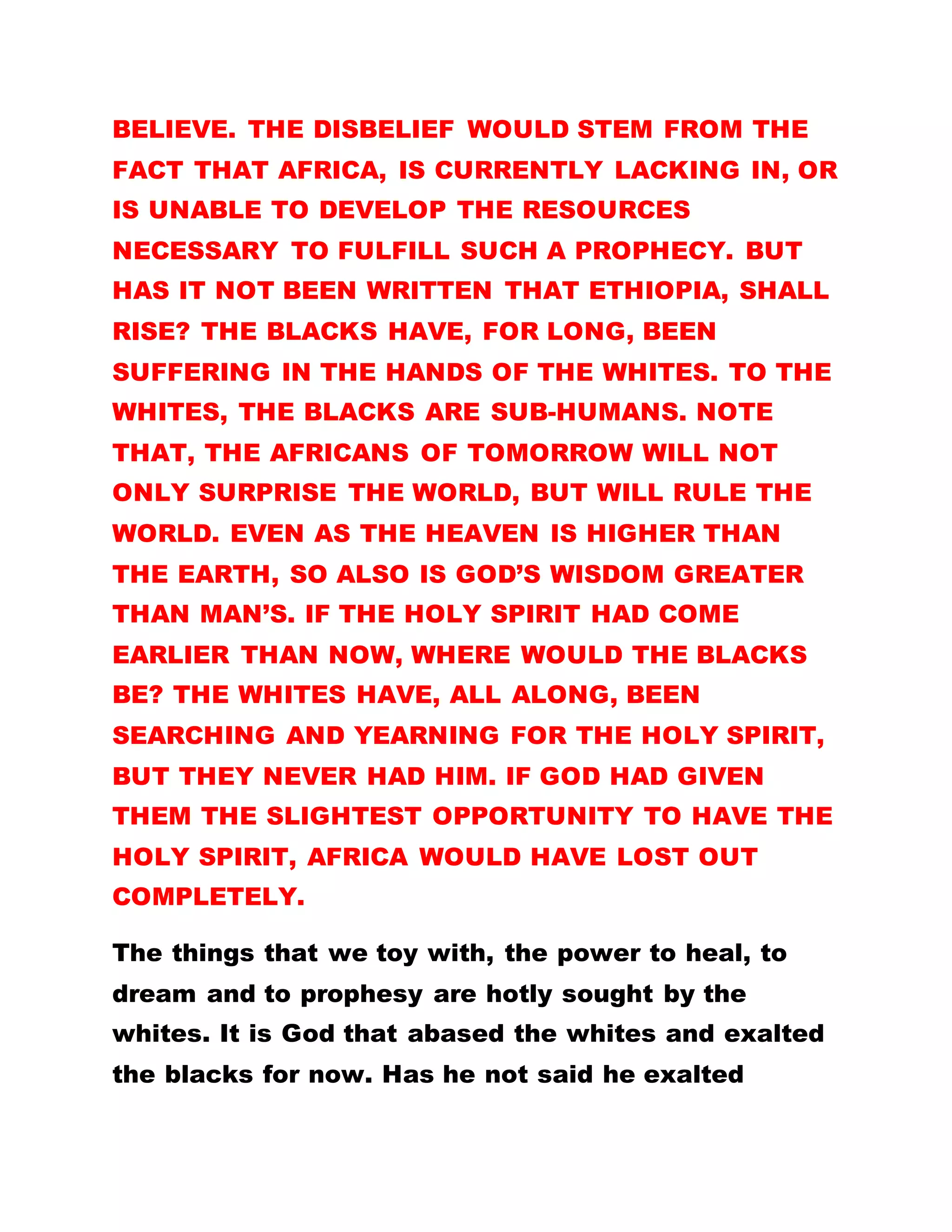 POPE; YET HE IS THE LONGEST SERVING AND MOST
EXPERIENCED CARDINAL.
If all the discrimination and cheating had not taken
place, there would not have been a demand for any
right. It could, therefore, be concluded that all these
things are the handiworks of God, so that the gospel
may go to all parts of the world. And God did this
through the introduction of the holy war.
THE ORDINATION OF AFRICANS AS REVEREND
FATHERS AND SISTER, BISHOP, ETC. IS NOT
ORDINARY AND DID NOT HAPPEN SO EASILY.
ABOUT TWO THOUSAND (2,000) YEARS AGO,
CHRISTIAN RELIGION HAD NOT ARRIVED IN AFRICA.
BUT IN 1917 THREE NUNS IN ROME HAD A VISION
WHERE IT WAS REVEALED HOW THE HOLY SPIRIT
DESCENDED IN AFRICA. IN THEIR BID TO LOCATE
THE PARTICULAR PERSON, THE CATHOLIC AND
OTHER DENOMINATIONS STARTED ORDAINING
AFRICANS, IN CASE THEY WOULD BE FORTUNATE
TO STUMBLE ON THE PERSON, AND WHISK SUCH A
PERSON ABROAD.
 