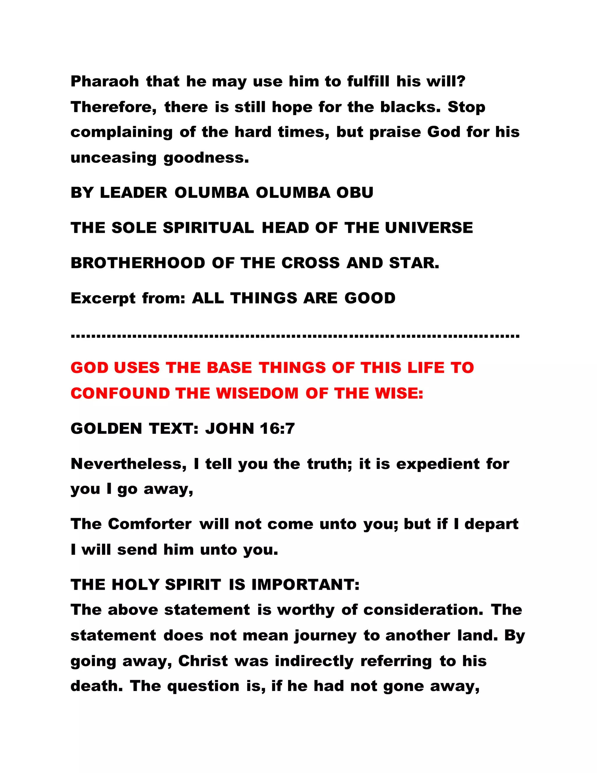 All the churches that came to Africa, from Europe,
each had the mission to quietly search for the Holy
Spirit.
If the Europeans had practiced the teachings of our
Lord Jesus Christ, would Christian religion have
spread to Africa? However, it is not their fault that
they cannot practice the gospel. You may recall that
even the garment of our Lord Jesus Christ was
divided into four parts and shared amongst four
persons. THE DIVISION OF THE GARMENT SIGNIFIES
THE FOUR CORNERS OF THE WORLD WHICH THE
GOSPEL MUST BE DISSEMINATED TO. THE TASK OF
DISSEMINATING THE GOSPEL THROUGHOUT THE
ENTIRE WORLD WAS NOT MEANT TO BE A EASY
ONE. THE SOLDIERS OF THIS WORK HAD TO BE
PERSECUTED, TORTURED AND KILLED. SINCE ALL
THESE PERSECUTIONS WERE THE CONSEQUENCES
OF FURTHERING THE SPREAD OF THE GOSPEL,
THERE WAS NOTHING WRONG; IT WAS A WORTHY
SACRIFICE. ALL THESE TRIBULATIONS WORK TO
PROMOTE GOD’S GLORY.
If all the whites and blacks were able to practice the
gospel, what would the Holy Spirit come to do? In
fact, there would have been no need for the Holy
 