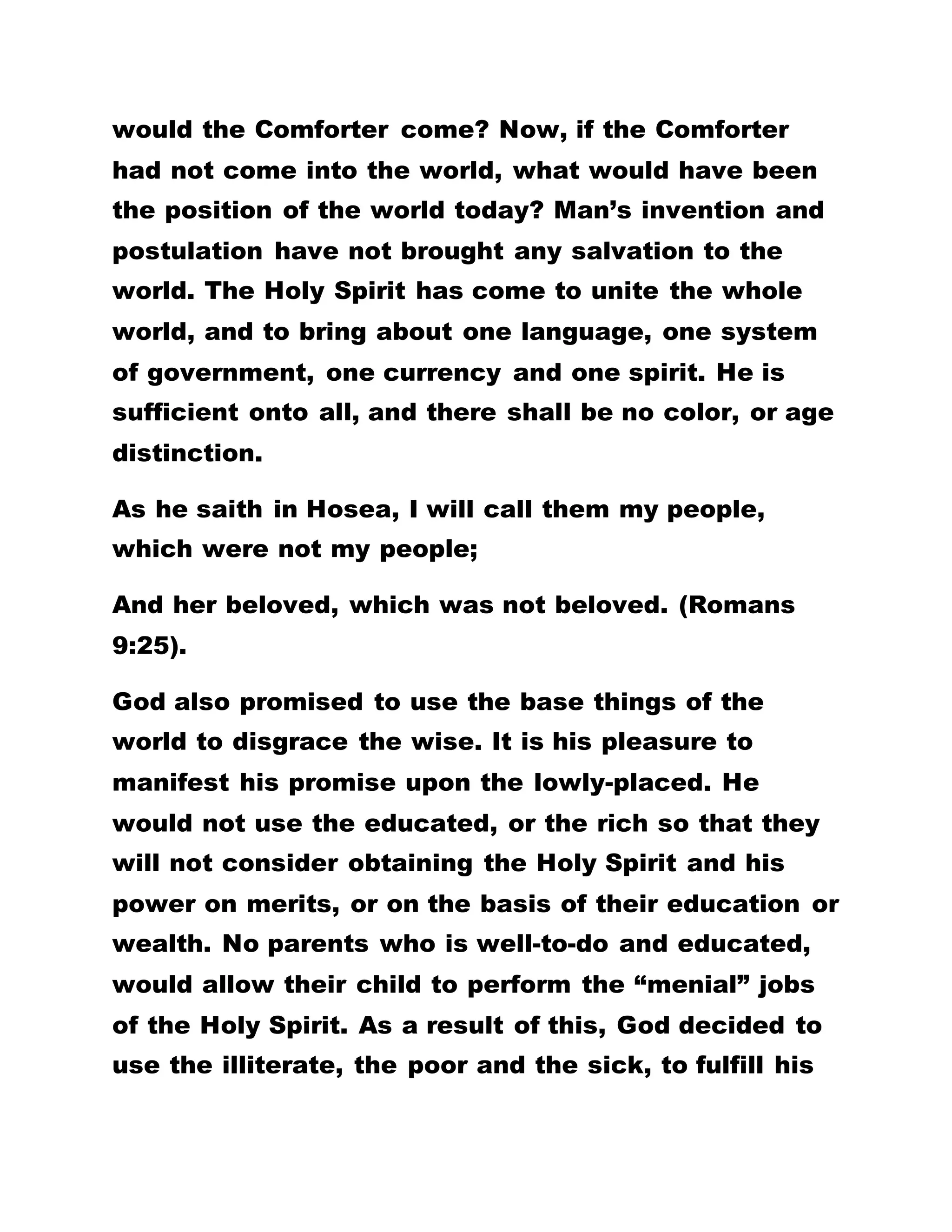 Spirit to have come. Therefore, the state of things in
the world should not be blamed on anyone. Things
happen the way they do for the salvation of mankind
and the unification of the world. In spite of the fact
that the Holy Spirit is now on earth, it is a surprising
thing to realize that there is none that has practiced
the word of God. Therefore, the harden
underdeveloped state of Africa is not of any man’s
making.
IF SOMEBODY SHOULD BE TOLD THAT AFRICA,
SHALL RULE THE WORLD, THE PERSON WOULD NOT
BELIEVE. THE DISBELIEF WOULD STEM FROM THE
FACT THAT AFRICA, IS CURRENTLY LACKING IN, OR
IS UNABLE TO DEVELOP THE RESOURCES
NECESSARY TO FULFILL SUCH A PROPHECY. BUT
HAS IT NOT BEEN WRITTEN THAT ETHIOPIA, SHALL
RISE? THE BLACKS HAVE, FOR LONG, BEEN
SUFFERING IN THE HANDS OF THE WHITES. TO THE
WHITES, THE BLACKS ARE SUB-HUMANS. NOTE
THAT, THE AFRICANS OF TOMORROW WILL NOT
ONLY SURPRISE THE WORLD, BUT WILL RULE THE
WORLD. EVEN AS THE HEAVEN IS HIGHER THAN
THE EARTH, SO ALSO IS GOD’S WISDOM GREATER
THAN MAN’S. IF THE HOLY SPIRIT HAD COME
 