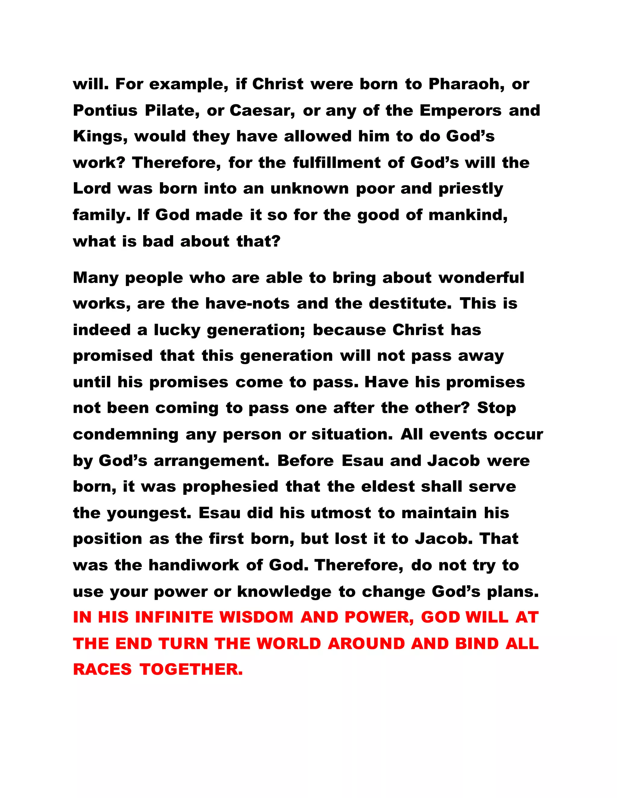 EARLIER THAN NOW, WHERE WOULD THE BLACKS
BE? THE WHITES HAVE, ALL ALONG, BEEN
SEARCHING AND YEARNING FOR THE HOLY SPIRIT,
BUT THEY NEVER HAD HIM. IF GOD HAD GIVEN
THEM THE SLIGHTEST OPPORTUNITY TO HAVE THE
HOLY SPIRIT, AFRICA WOULD HAVE LOST OUT
COMPLETELY.
The things that we toy with, the power to heal, to
dream and to prophesy are hotly sought by the
whites. It is God that abased the whites and exalted
the blacks for now. Has he not said he exalted
Pharaoh that he may use him to fulfill his will?
Therefore, there is still hope for the blacks. Stop
complaining of the hard times, but praise God for his
unceasing goodness.
BY LEADER OLUMBA OLUMBA OBU
THE SOLE SPIRITUALHEAD OF THE UNIVERSE
BROTHERHOOD OF THE CROSS AND STAR.
Excerpt from: ALL THINGS ARE GOOD
……………………………………………………………………………
GOD USES THE BASE THINGS OF THIS LIFE TO
CONFOUND THE WISEDOM OF THE WISE:
GOLDEN TEXT: JOHN 16:7
 