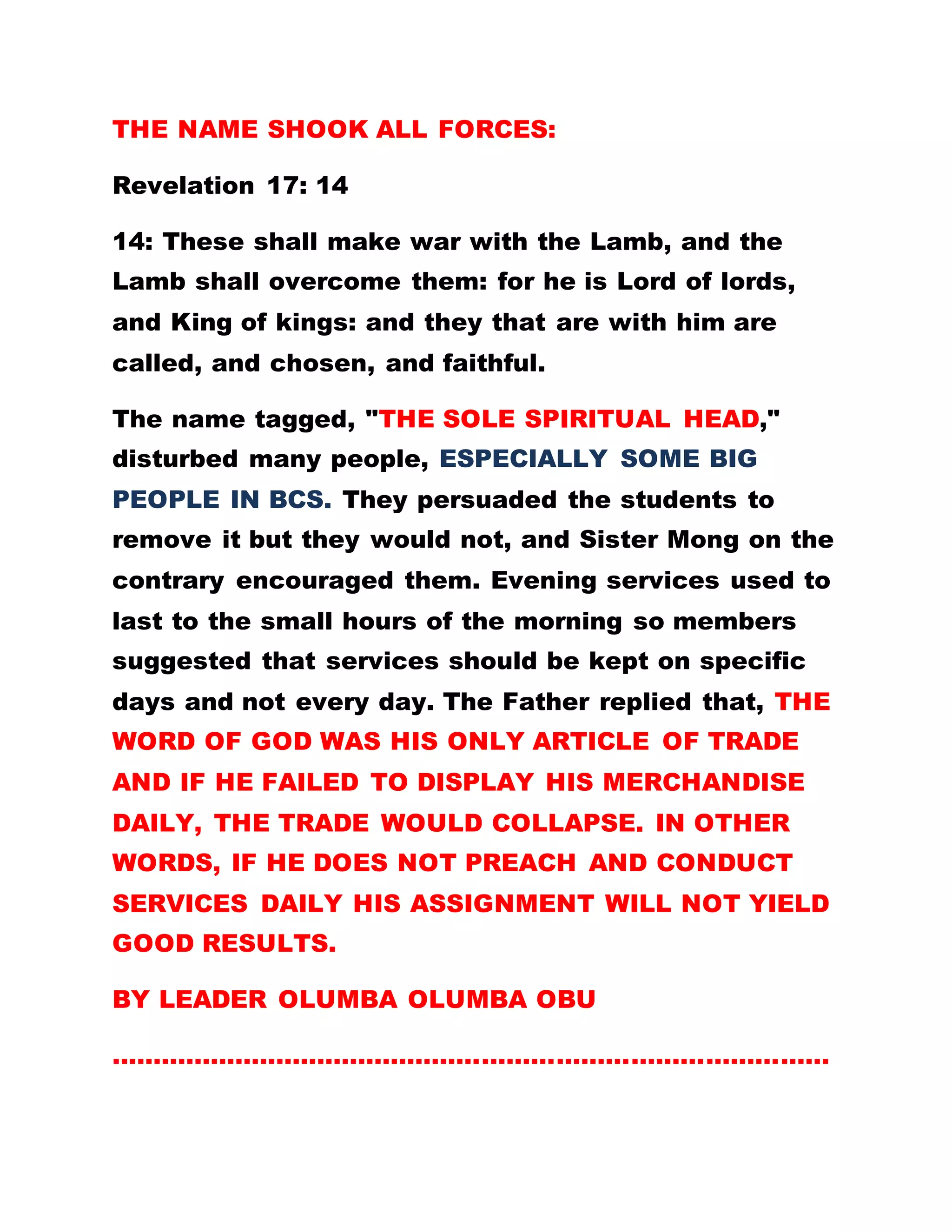 ARMAGEDON
These shall make war with the Lamb, and the Lamb
shall overcome them: for he is Lord of lords, and
King of kings: and they that are with him are called,
and chosen, and faithful. (Revelation 17: 14 )
ORDINATION OF AFRICAN CLERGY
*BUT IN 1917 THREE NUNS IN ROME HAD A VISION
WHERE IT WAS REVEALED HOW THE HOLY SPIRIT
DESCENDED IN AFRICA.
*IN THEIR BID TO LOCATE THE PARTICULAR
PERSON, THE CATHOLIC AND OTHER
DENOMINATIONS STARTED ORDAINING AFRICANS,
IN CASE THEY WOULD BE FORTUNATE TO STUMBLE
ON THE PERSON, AND WHISK SUCH A PERSON
ABROAD.
CATHOLICISM AS A RELIGION IN ROME STOOD
AGAINST CHRISTIANITY AND MADE SURE IT
BLOCKED FURTHER PRINTING AND CIRCULATION
OF THE BIBLE. If the Romans had practiced the
gospel as preached by Christ, would there have been
any revolution and split in the Catholic church?
Which brought about protestant religion. The
 