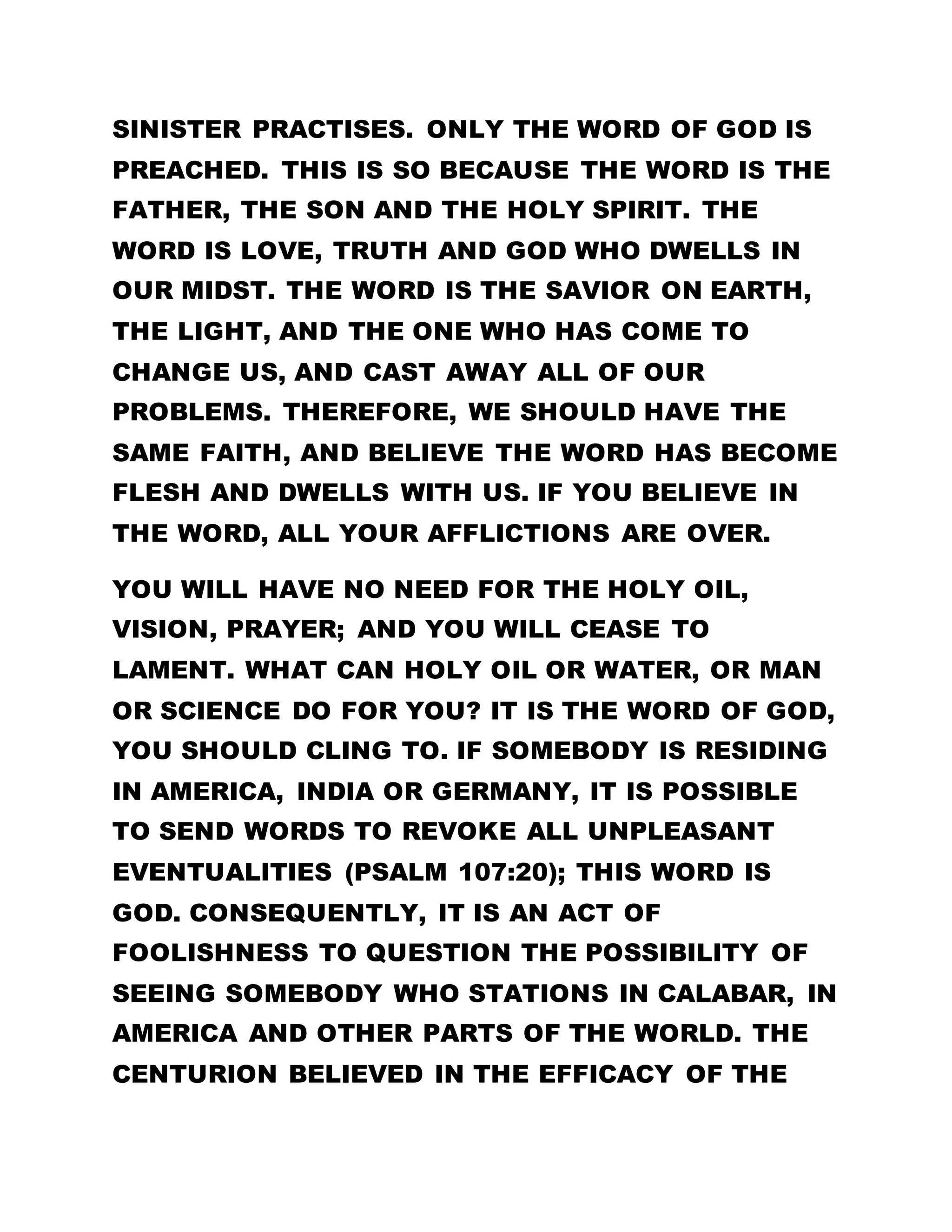 privilege to despise or challenge the whites because
it is not of anybody’s making. We should only praise
God and thank him for his wonderful works. A word
is enough for the wise, may God bless his Holy
words. Amen!
THANK YOU HOLY FATHER!
SERMON DELIVERED BY THE SOLE SPIRITUAL HEAD
LEADER OLUMBA OLUMBA OBU
EXCERPT FROM: ALL THINGS ARE GOOD
……………………………………………………………………………
THE WORD IS LOVE.
*DO YOU NOT KNOW, THE WORD IS THE FATHER,
THE SON AND HOLY SPIRIT? THE WORD ALSO IS
LOVE, PROSPERITY AND ALL THE GOOD THINGS
MANY PEOPLE ARE SAYING, THE FATHER CAN NO
LONGER BE VISITED FOR PRAYERS AND
BLESSINGS. I ASK YOU, WHAT IS THIS WORD? THE
GOLDEN TEXT SAYS, "THE WORD WAS MADE FLESH,
AND DWELT AMONG US..." (JOHN CHAPTER 1 VERSE
14). DO YOU NOT KNOW, THE WORD IS THE FATHER,
THE SON AND HOLY SPIRIT? THE WORD ALSO IS
LOVE, PROSPERITY AND ALL THE GOOD THINGS. IF
 