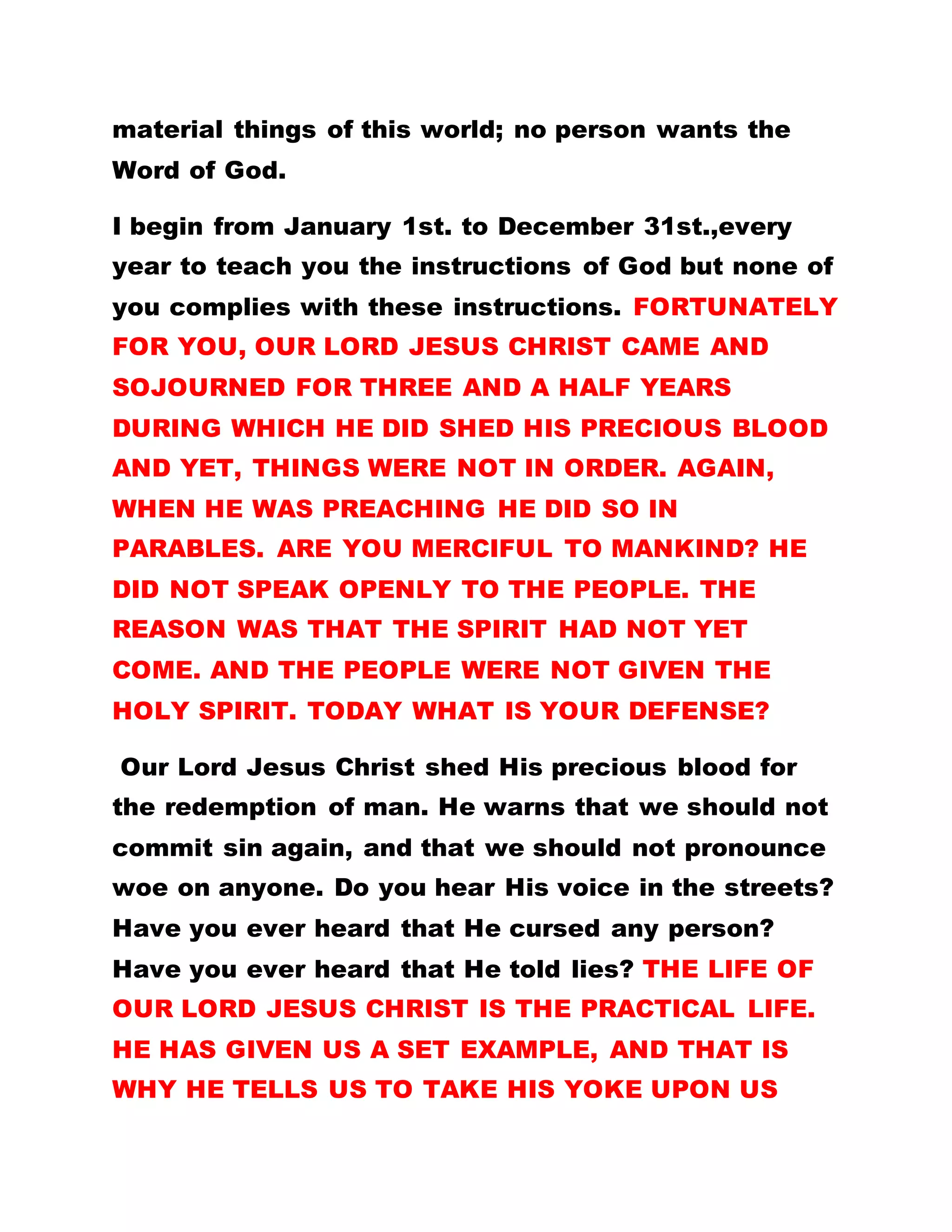OR SCIENCE DO FOR YOU? IT IS THE WORD OF GOD,
YOU SHOULD CLING TO. IF SOMEBODY IS RESIDING
IN AMERICA, INDIA OR GERMANY, IT IS POSSIBLE
TO SEND WORDS TO REVOKE ALL UNPLEASANT
EVENTUALITIES (PSALM 107:20); THIS WORD IS
GOD. CONSEQUENTLY, IT IS AN ACT OF
FOOLISHNESS TO QUESTION THE POSSIBILITY OF
SEEING SOMEBODY WHO STATIONS IN CALABAR, IN
AMERICA AND OTHER PARTS OF THE WORLD. THE
CENTURION BELIEVED IN THE EFFICACY OF THE
WORD AND THAT WAS WHY HE TOLD JESUS
CHRIST, HE WAS NOT WORTHY TO HAVE HIM GO
UNDER HIS ROOF, BUT THAT THE LORD SHOULD
SPEAK THE WORD AND HIS SERVANT WILL BE
HEALED.
NO MATTER WHAT YOU DO UNTO THE LORD,
EXCEPT YOU BELIEVE IN HIM, YOU CANNOT SEE
THE PROMISED KINGDOM. THE WORD IS CHRIST,
SPIRIT AND GOD. IF, THEREFORE YOU BELIEVE IN
THE WORD, YOU SHALL HAVE SALVATION. IF YOU
DO NOT BELIEVE IN HIM, WHATEVER YOUR
NUMBER OF YEARS HERE, YOU STAND TO PROFIT
NOTHING. Read the first lesson.
BY LEADER OLUMBA OLUMBA OBU
 