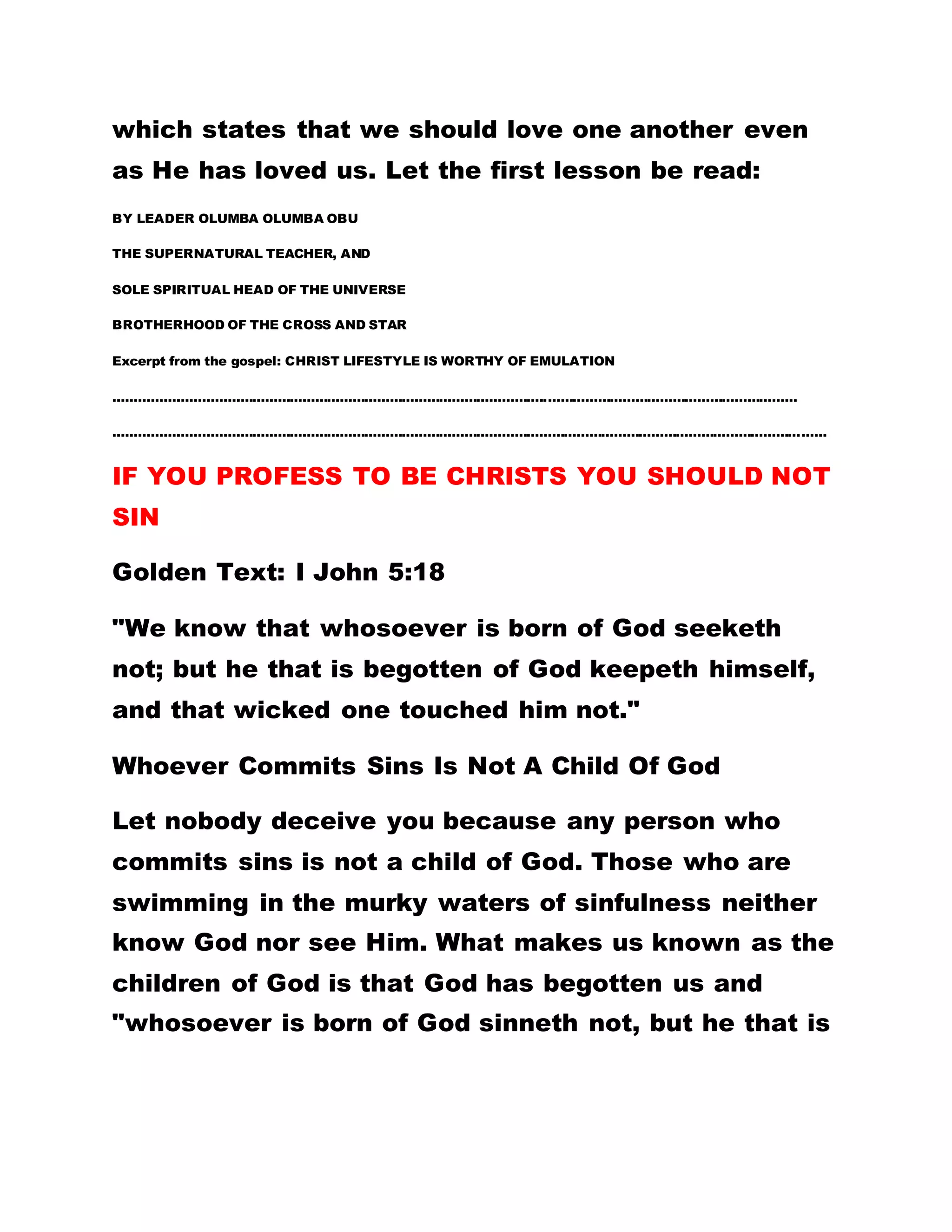 serve God in Brotherhood, he only laughed at them
saying that was a boomerang of the Law Of karma
since the Brothers, were still eating meat and fish.
THE MYSTIC MAN THEN REPLIED TO THE
BROTHERS THAT UNLESS THE HOLY FATHER WAS A
VEGETARIAN HE WOULD NOT FOLLOW HIM. You will
now realize that our problem is that all of us seated
here are looking for the material things of this world;
no person wants the Word of God.
I begin from January 1st. to December 31st,every
year to teach you the instructions of God but none of
you complies with these instructions. FORTUNATELY
FOR YOU, OUR LORD JESUS CHRIST CAME AND
SOJOURNED FOR THREE AND A HALF YEARS
DURING WHICH HE DID SHED HIS PRECIOUS BLOOD
AND YET, THINGS WERE NOT IN ORDER. AGAIN,
WHEN HE WAS PREACHING HE DID SO IN
PARABLES. ARE YOU MERCIFUL TO MANKIND? HE
DID NOT SPEAK OPENLY TO THE PEOPLE. THE
REASON WAS THAT THE SPIRIT HAD NOT YET
COME. AND THE PEOPLE WERE NOT GIVEN THE
HOLY SPIRIT. TODAY WHAT IS YOUR DEFENSE?
Our Lord Jesus Christ shed His precious blood for
the redemption of man. He warns that we should not
 