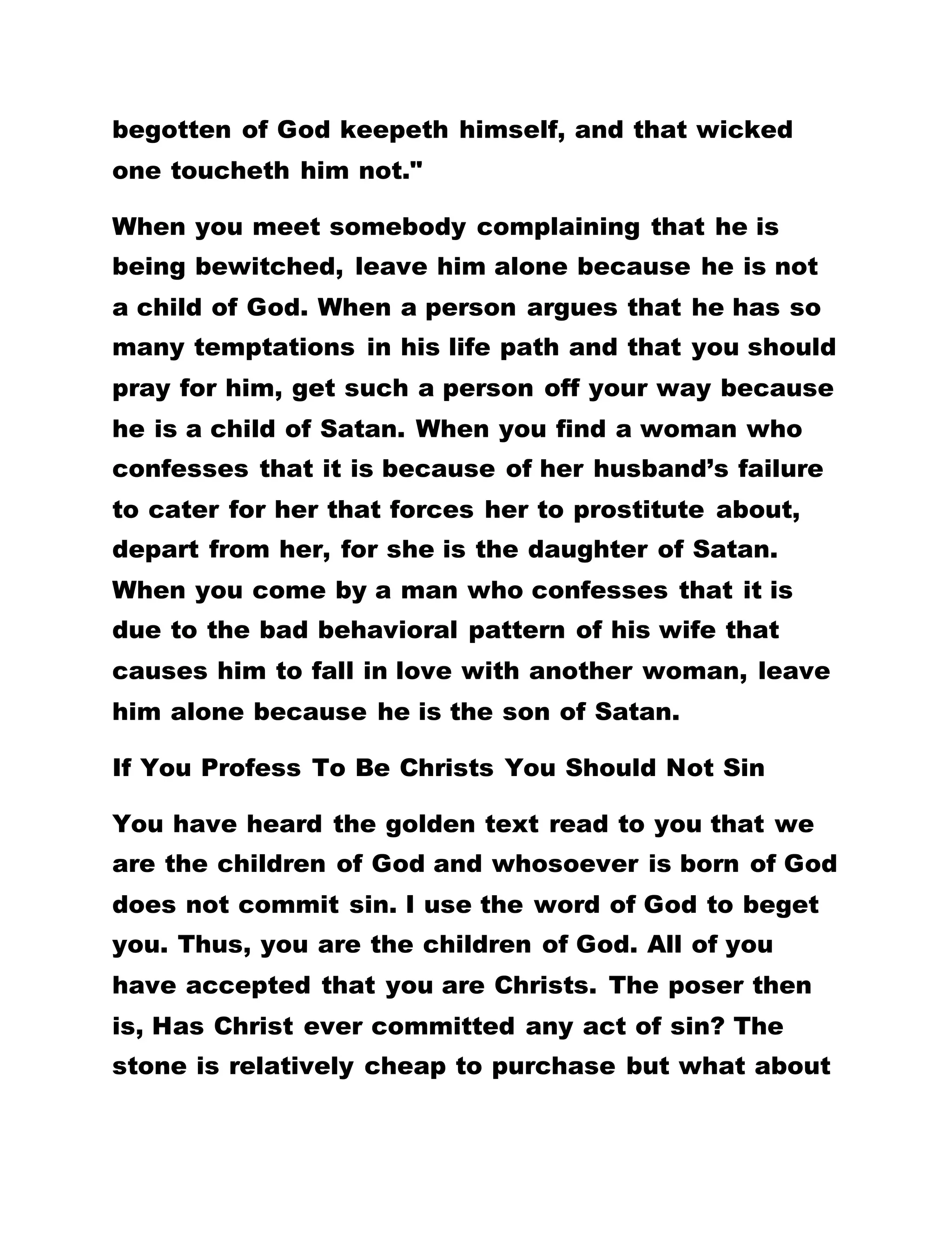 commit sin again, and that we should not pronounce
woe on anyone. Do you hear His voice in the streets?
Have you ever heard that He cursed any person?
Have you ever heard that He told lies? THE LIFE OF
OUR LORD JESUS CHRIST IS THE PRACTICAL LIFE.
HE HAS GIVEN US A SET EXAMPLE, AND THAT IS
WHY HE TELLS US TO TAKE HIS YOKE UPON US
AND LEARN OF HIM. WHEN HE WAS CALLED A MAD
MAN, DID HE QUARREL WITH ANY PERSON? WHEN
HE WAS CALLED BEELZEBUB, WAS HE ANGRY?
WHEN HE DROVE OUT EVIL SPIRITS FROM A MAN
AND THE INHABITANTS OF THE CITY CAME AND
TOLD HIM TO LEAVE THEIR CITY, RATHER THAN
QUARREL WITH THEM, HE QUIETLY LEFT THE
PLACE. WHEN HE ASKED FROM PETER WHETHER
THE PEOPLE OF THIS NATION USED TO COLLECT
TRIBUTE FROM STRANGERS OR THE CITIZENS,
PETER ANSWERED THAT IT WAS FROM THE
STRANGERS. HAVING LEARNED THAT THE CITIZENS
WERE FREE FROM PAYING TRIBUTE, AND IN ORDER
NOT TO OFFEND THEM, JESUS CHRIST DIRECTED
PETER TO GO ANGLING AND BRING OUT FROM THE
MOUTH OF HIS FIRST CATCH, A PIECE OF MONEY
AND GIVE THEM ON THEIR (PETER AND OUR LORD
JESUS CHRIST’S) BEHALF. HAVE YOU SEEN HIS
 