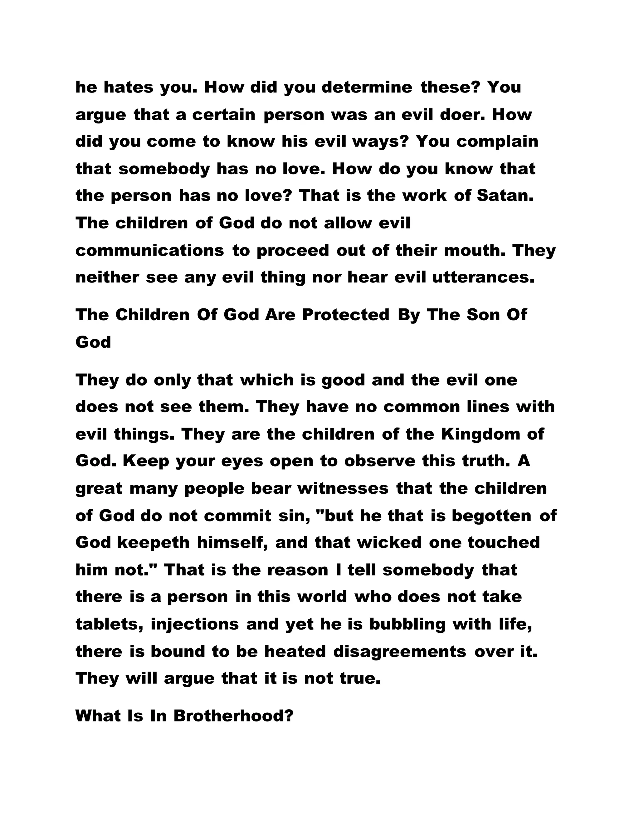 IF YOU PROFESS TO BE CHRISTS YOU SHOULD NOT
SIN
Golden Text: I John 5:18
"We know that whosoever is born of God seeketh
not; but he that is begotten of God keepeth himself,
and that wicked one touched him not."
Whoever Commits Sins Is Not A Child Of God
Let nobody deceive you because any person who
commits sins is not a child of God. Those who are
swimming in the murky waters of sinfulness neither
know God nor see Him. What makes us known as the
children of God is that God has begotten us and
"whosoever is born of God sinneth not, but he that is
begotten of God keepeth himself, and that wicked
one toucheth him not."
When you meet somebody complaining that he is
being bewitched, leave him alone because he is not
a child of God. When a person argues that he has so
many temptations in his life path and that you should
pray for him, get such a person off your way because
he is a child of Satan. WHEN YOU FIND A WOMAN
 