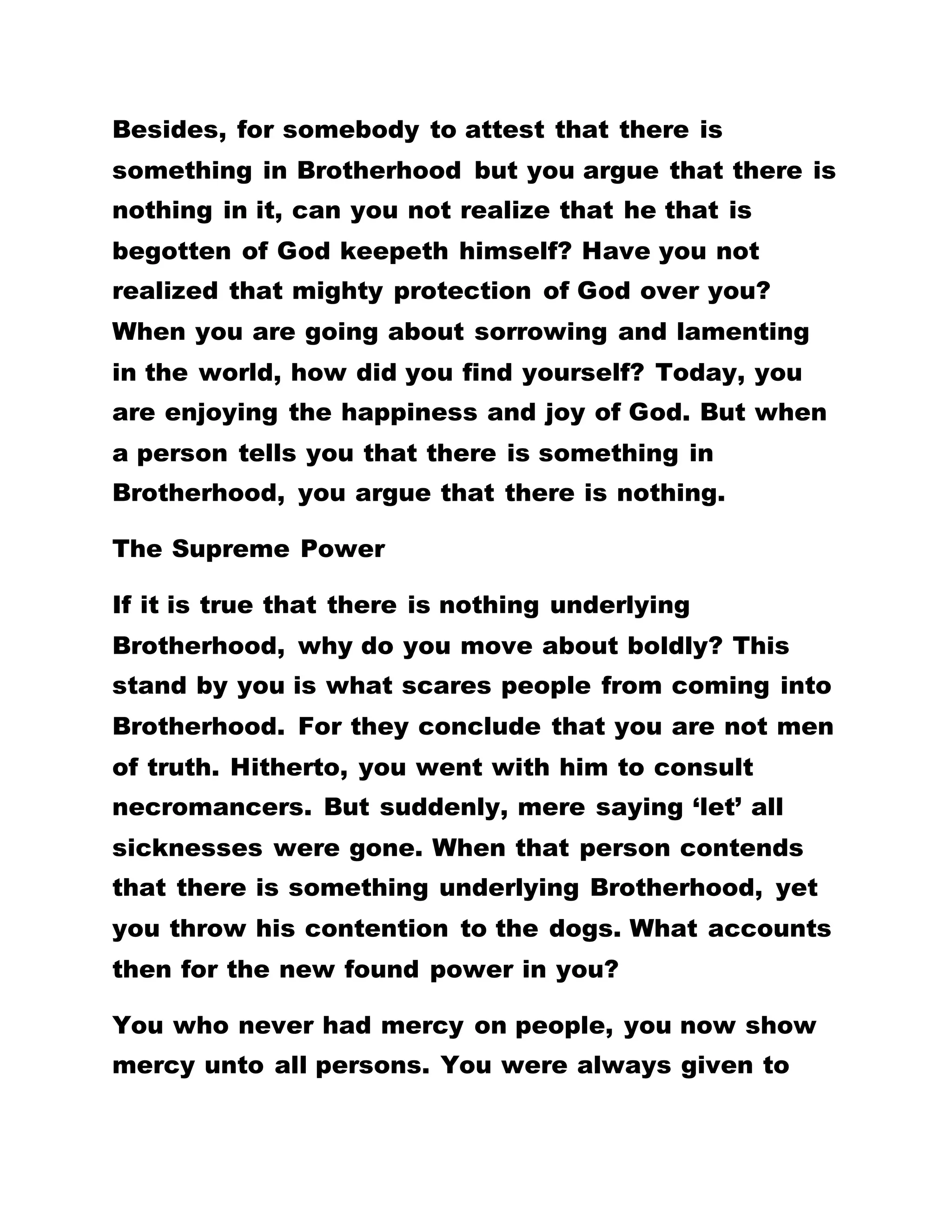 WHO CONFESSES THAT IT IS BECAUSE OF HER
HUSBAND’S FAILURE TO CATER FOR HER THAT
FORCES HER TO PROSTITUTE ABOUT, DEPART
FROM HER, FOR SHE IS THE DAUGHTER OF SATAN.
WHEN YOU COME BY A MAN WHO CONFESSES THAT
IT IS DUE TO THE BAD BEHAVIORAL PATTERN OF
HIS WIFE THAT CAUSES HIM TO FALL IN LOVE WITH
ANOTHER WOMAN, LEAVE HIM ALONE BECAUSE HE
IS THE SON OF SATAN.
If You Profess To Be Christs You Should Not Sin
You have heard the golden text read to you that we
are the children of God and whosoever is born of God
does not commit sin. I use the word of God to beget
you. Thus, you are the children of God. All of you
have accepted that you are Christs. The poser then
is, Has Christ ever committed any act of sin? The
stone is relatively cheap to purchase but what about
the consideration of carrying it home. Can you
realize where I have taken you to with this gospel?
You have now reached your wit’s end. You cannot
retrace your steps under the foliage of being a
human being because all of you have accepted that
you are the Christs of God. The truth remains then
that Christ does not commit sin. It is said that all
 