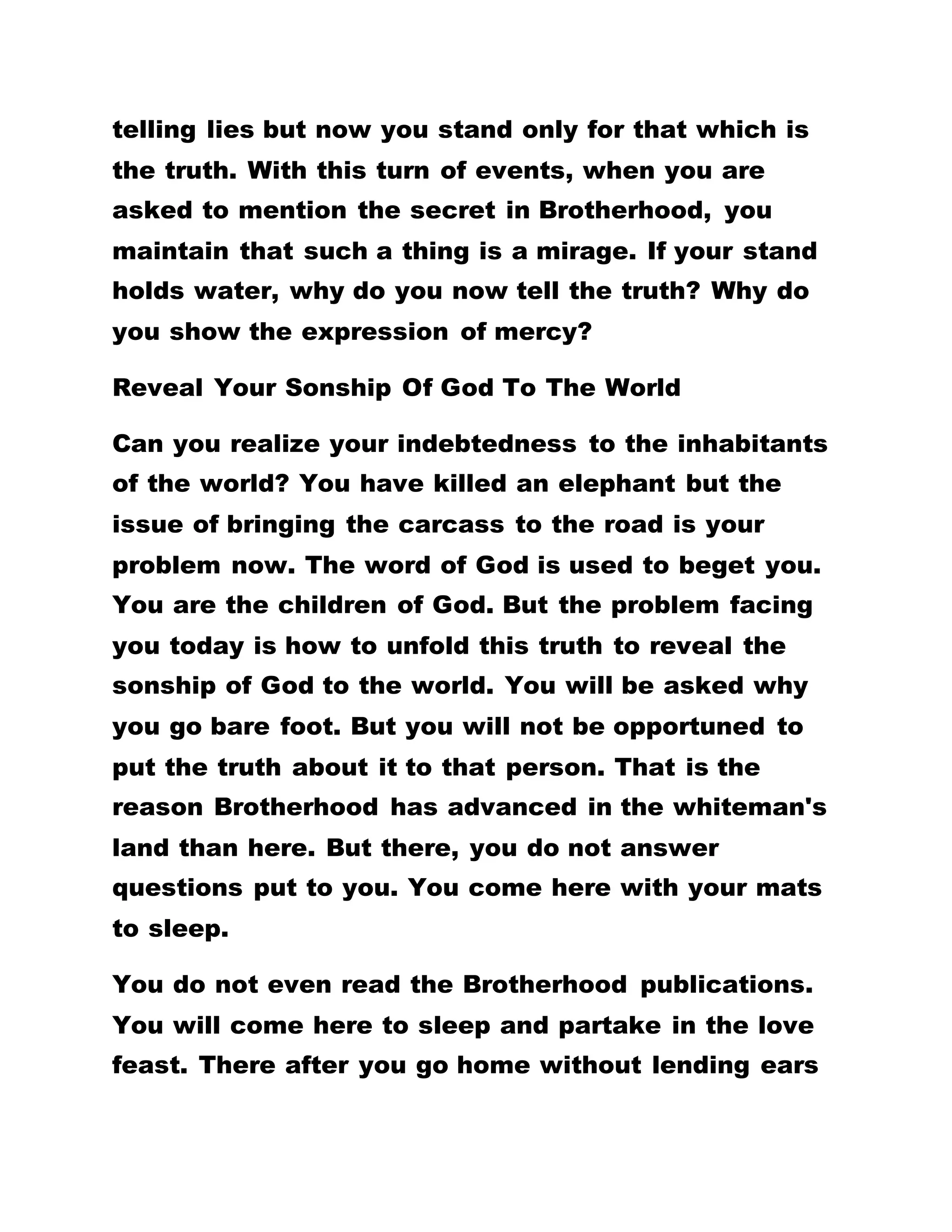 those begotten of God do not sin. Why then do you
claim to be a child of God but you are still given to
telling lies? Why do you accept to be a child of God
but you are still stealing? Why do you commit
fornication? DOES IT FOLLOW THEN THAT OUR
LORD JESUS CHRIST IS A FORNICATOR? WHY DO
YOU COMPLAIN OF FACING GREAT TRIBULATIONS?
IS A MAN OF GOD BESET WITH AFFLICTIONS?
Do Not Impute Sin Upon Any Person
It is said, "We know that whosoever is born of God
sinneth not, but he that is begotten of God keepeth
himself, and that wicked one touched him not." You
can walk on the top of water, inside fire or into any
place without any harm. You always sit down here to
report yourselves as children of Satan. You contend
that the other person did one thing or the other
against you, that he bewitched you in the night that
he hates you. How did you determine these? You
argue that a certain person was an evil doer. How
did you come to know his evil ways? You complain
that somebody has no love. How do you know that
the person has no love? That is the work of Satan.
The children of God do not allow evil
 
