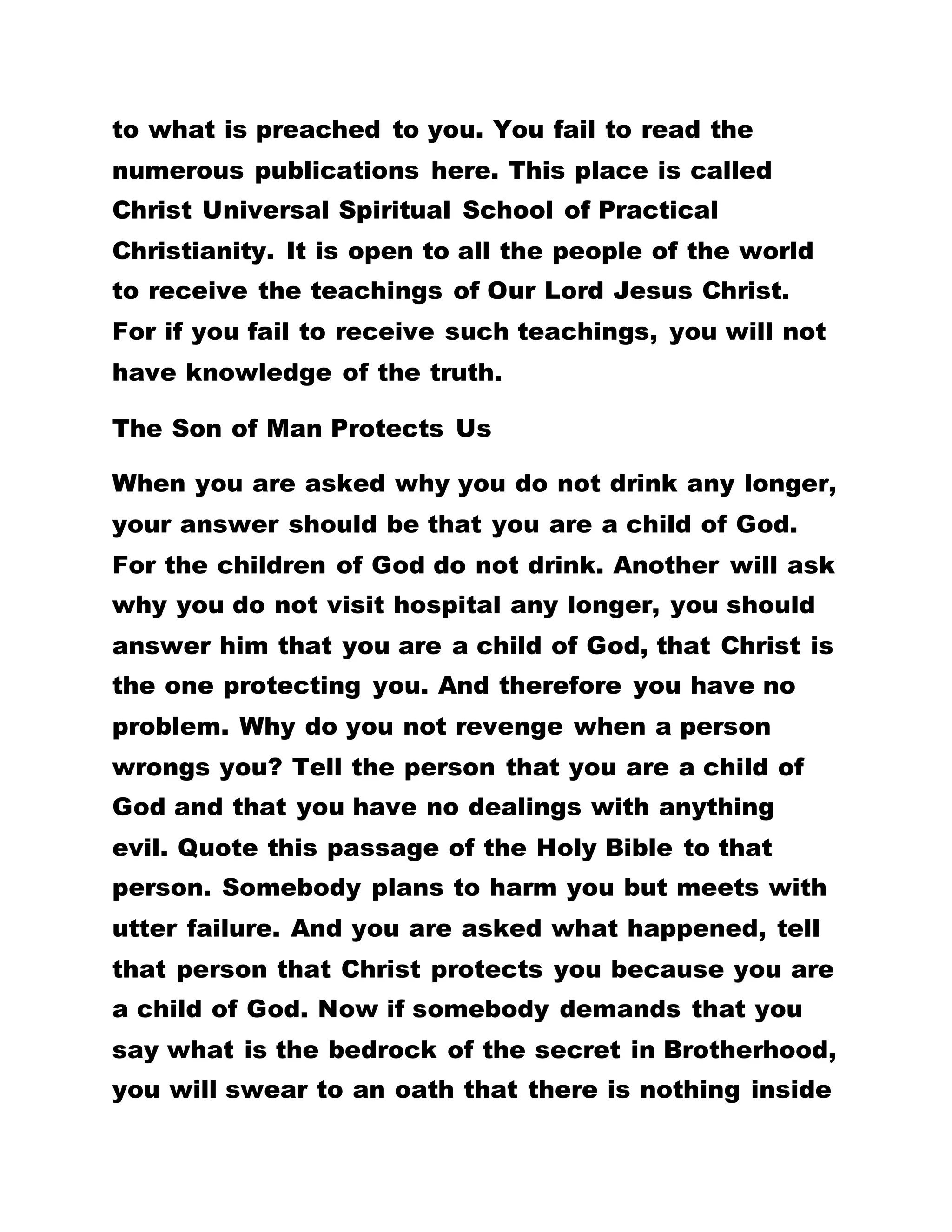 communications to proceed out of their mouth. They
neither see any evil thing nor hear evil utterances.
The Children Of God Are Protected By The Son Of
God
They do only that which is good and the evil one
does not see them. They have no common lines with
evil things. They are the children of the Kingdom of
God. Keep your eyes open to observe this truth. A
great many people bear witnesses that the children
of God do not commit sin, "but he that is begotten of
God keepeth himself, and that wicked one touched
him not." That is the reason I tell somebody that
there is a person in this world who does not take
tablets, injections and yet he is bubbling with life,
there is bound to be heated disagreements over it.
They will argue that it is not true.
What Is In Brotherhood?
Besides, for somebody to attest that there is
something in Brotherhood but you argue that there is
nothing in it, can you not realize that he that is
begotten of God keepeth himself? Have you not
realized that mighty protection of God over you?
When you are going about sorrowing and lamenting
 
