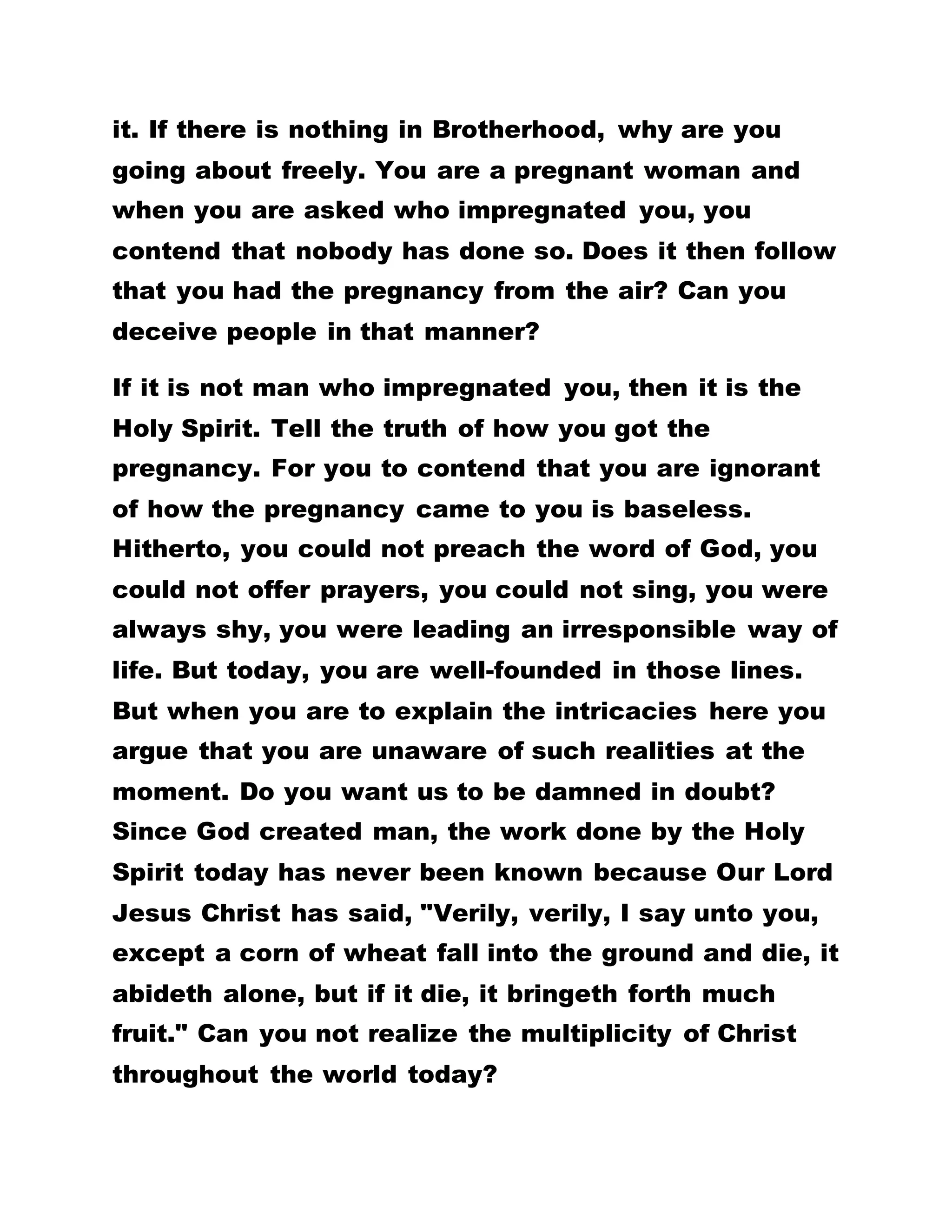 in the world, how did you find yourself? Today, you
are enjoying the happiness and joy of God. But when
a person tells you that there is something in
Brotherhood, you argue that there is nothing.
The Supreme Power
If it is true that there is nothing underlying
Brotherhood, why do you move about boldly? This
stand by you is what scares people from coming into
Brotherhood. For they conclude that you are not men
of truth. Hitherto, you went with him to consult
necromancers. But suddenly, mere saying ‘let’ all
sicknesses were gone. When that person contends
that there is something underlying Brotherhood, yet
you throw his contention to the dogs. What accounts
then for the new found power in you?
You who never had mercy on people, you now show
mercy unto all persons. You were always given to
telling lies but now you stand only for that which is
the truth. With this turn of events, when you are
asked to mention the secret in Brotherhood, you
maintain that such a thing is a mirage. If your stand
holds water, why do you now tell the truth? Why do
you show the expression of mercy?
 