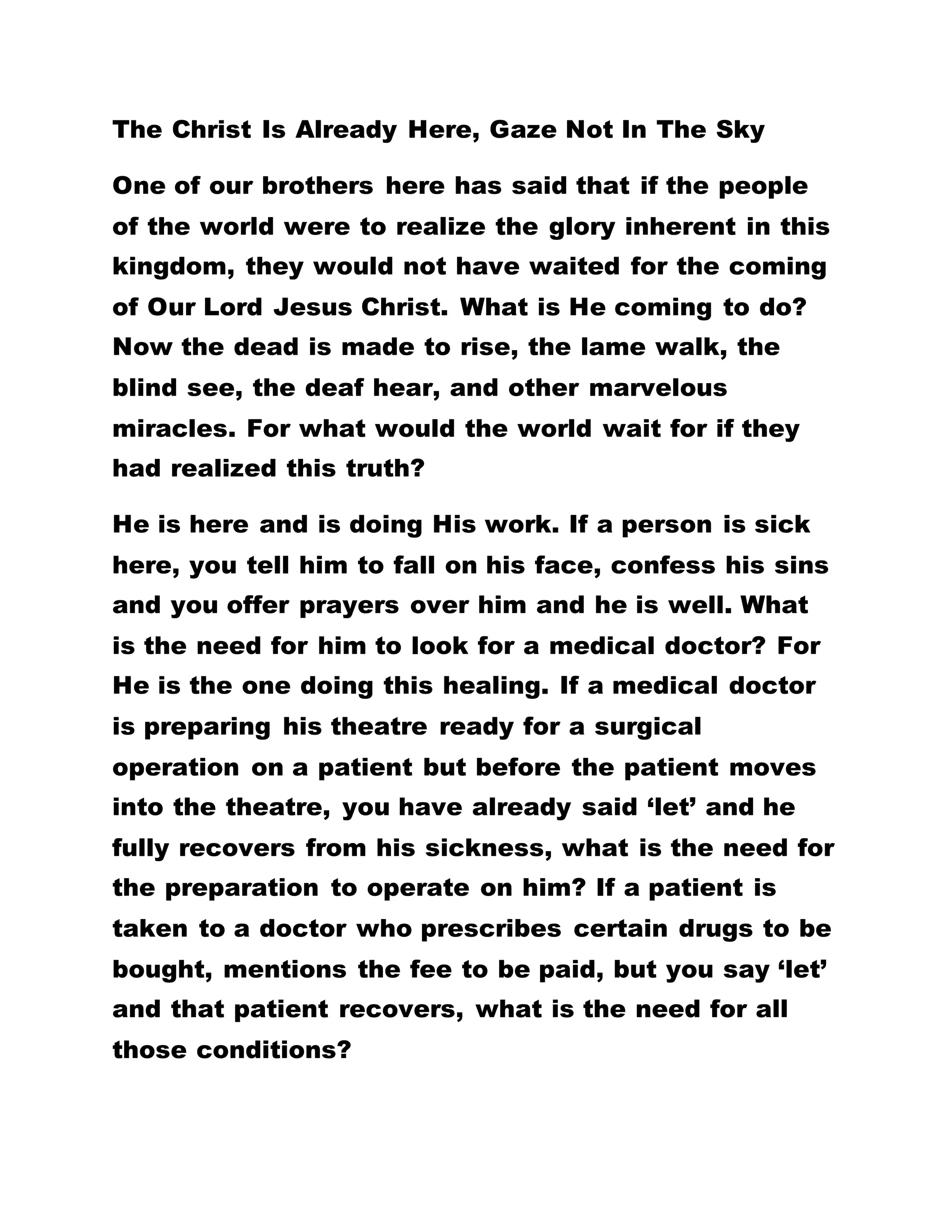 Reveal Your Sonship Of God To The World
Can you realize your indebtedness to the inhabitants
of the world? YOU HAVE KILLED AN ELEPHANT BUT
THE ISSUE OF BRINGING THE CARCASS TO THE
ROAD IS YOUR PROBLEM NOW. THE WORD OF GOD
IS USED TO BEGET YOU. YOU ARE THE CHILDREN
OF GOD. BUT THE PROBLEM FACING YOU TODAY IS
HOW TO UNFOLD THIS TRUTH TO REVEAL THE
SONSHIP OF GOD TO THE WORLD. YOU WILL BE
ASKED WHY YOU GO BARE FOOT. BUT YOU WILL
NOT BE OPPORTUNED TO PUT THE TRUTH ABOUT
IT TO THAT PERSON. THAT IS THE REASON
BROTHERHOOD HAS ADVANCED IN THE
WHITEMAN'S LAND THAN HERE. But there, you do
not answer questions put to you. You come here with
your mats to sleep.
YOU DO NOT EVEN READ THE BROTHERHOOD
PUBLICATIONS. YOU WILL COME HERE TO SLEEP
AND PARTAKE IN THE LOVE FEAST. THERE AFTER
YOU GO HOME WITHOUT LENDING EARS TO WHAT
IS PREACHED TO YOU. YOU FAIL TO READ THE
NUMEROUS PUBLICATIONS HERE. THIS PLACE IS
CALLED CHRIST UNIVERSAL SPIRITUAL SCHOOL OF
PRACTICAL CHRISTIANITY. IT IS OPEN TO ALL THE
 