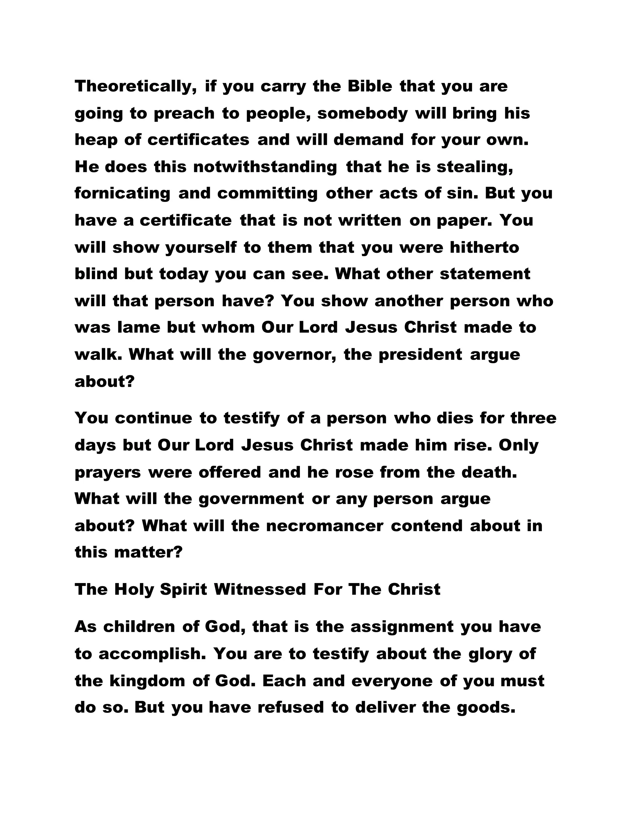 ONE OF OUR BROTHERS HERE HAS SAID THAT IF
THE PEOPLE OF THE WORLD WERE TO REALIZE THE
GLORY INHERENT IN THIS KINGDOM, THEY WOULD
NOT HAVE WAITED FOR THE COMING OF OUR LORD
JESUS CHRIST. WHAT IS HE COMING TO DO? NOW
THE DEAD IS MADE TO RISE, THE LAME WALK, THE
BLIND SEE, THE DEAF HEAR, AND OTHER
MARVELOUS MIRACLES. FOR WHAT WOULD THE
WORLD WAIT FOR IF THEY HAD REALIZED THIS
TRUTH?
He is here and is doing His work. If a person is sick
here, you tell him to fall on his face, confess his sins
and you offer prayers over him and he is well. What
is the need for him to look for a medical doctor? For
He is the one doing this healing. If a medical doctor
is preparing his theatre ready for a surgical
operation on a patient but before the patient moves
into the theatre, you have already said ‘let’ and he
fully recovers from his sickness, what is the need for
the preparation to operate on him? If a patient is
taken to a doctor who prescribes certain drugs to be
bought, mentions the fee to be paid, but you say ‘let’
and that patient recovers, what is the need for all
those conditions?
 