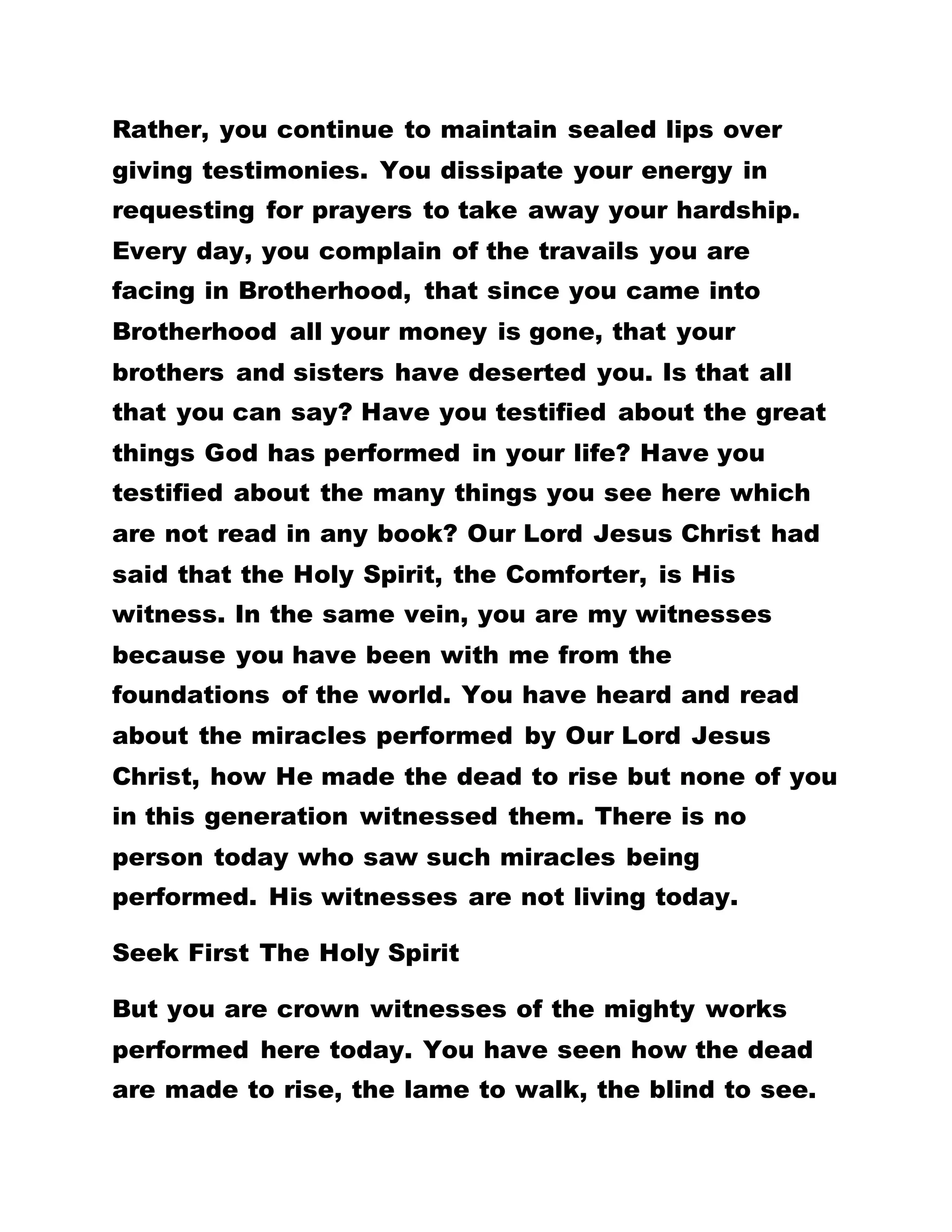 Testify About The Greatness Of God
BRETHREN, YOU HAVE FAILED TO GO OUT AND
TESTIFY OF THE GREAT WORKS DONE BY GOD
HERE. THIS IS WHAT HAS ELUDED A GREAT MANY
OF YOU IN THIS KINGDOM. MANY OF YOU WHO
HAVE TESTIFIED IN THE HERALD OF THE NEW
KINGDOM, FOR INSTANCE, DO SO AFTER MUCH
PERSUASION ON MY PART. THERE IS ONE PERSON
WHO HAD AN ACCIDENT HERE. WHEN HE CAME THE
FIRST DAY, HE PROMISED TO GIVE THE FULL
TESTIMONY. BUT, UNTIL TODAY, HE IS YET TO DO
SO. I AM STILL WAITING FOR IT.
Remember that man who dwelt among the tombs.
Our Lord Jesus Christ asked him, "What is thy
name?" And he answered, saying, My name is
Legion, for we are many. He said to Our Lord Jesus
Christ, "What have I to do with thee, Jesus, thou son
of the most high God? I adjure thee by God, that thou
torment me not." He continued, "Send us to the
swine, that we may enter into them. And, forth-with,
Jesus gave them leave. And the unclean spirits went
out, and entered into the swine; and the herd ran
violently down a steep place into the sea, and were
choked in the sea.
 