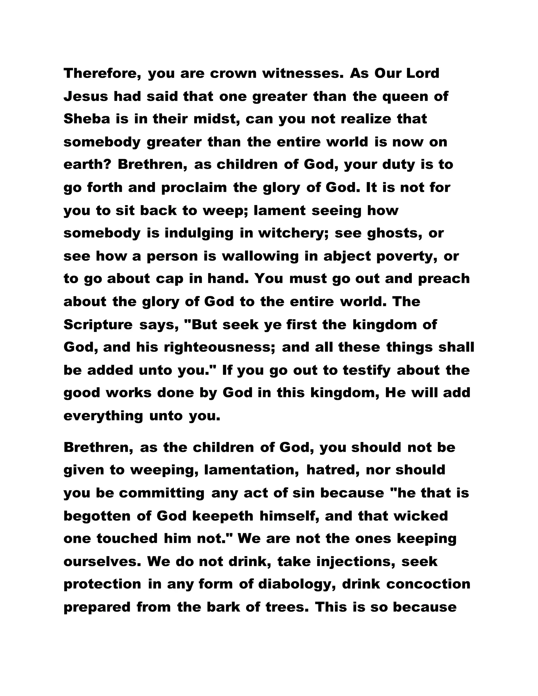 Glorify God In Your Testimonies
When the owners of the city came, they began to
pray him to depart out of their coasts. And when he
was come into the ship he that had been possessed
with the devil prayed him that he might be with him.
Howbeit Jesus suffered him not, but saith unto him,
"Go home to thy friends, and tell them how great
things the Lord hath done for thee, and hath
compassion on thee." And he departed, and began to
publish in Decapolis what great things Jesus had
done for him: and all men did marvel. And when
Jesus had passed over again by ship unto the other
side, many people gathered unto him.
That is why Paul said that whether the brethren
wanted him to give them another letter. Though they
were his witnesses there is no need to seek for
recommendations to go out and do anything. Rather,
you are to go everywhere testifying about the glory
of this kingdom, of what God has done for you from
day to day. You are to intimate people about this
truth, Preaching the Bible is secondary because you
cannot preach.
Practice Is Better Than Precept
 