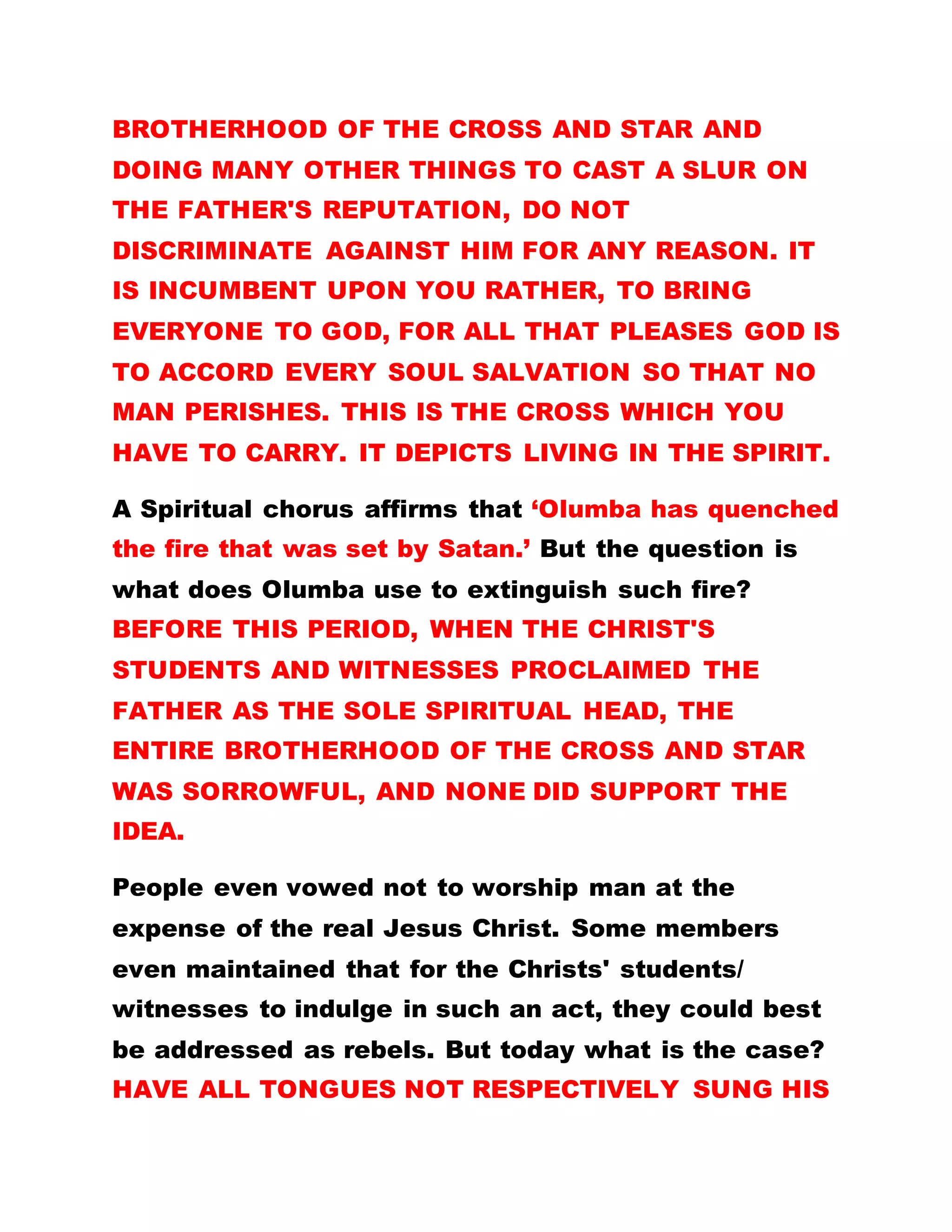 remove it but they would not, and Sister Mong on the
contrary encouraged them. Evening services used to
last to the small hours of the morning so members
suggested that services should be kept on specific
days and not every day. The Father replied that, THE
WORD OF GOD WAS HIS ONLY ARTICLE OF TRADE
AND IF HE FAILED TO DISPLAY HIS MERCHANDISE
DAILY, THE TRADE WOULD COLLAPSE. IN OTHER
WORDS, IF HE DOES NOT PREACH AND CONDUCT
SERVICES DAILY HIS ASSIGNMENT WILL NOT YIELD
GOOD RESULTS.
BY LEADER OLUMBA OLUMBA OBU
……………………………………………………………………………
VIOLENCE
OH! WHAT A GOOD GOD.
It is said that right from the time of John the Baptist,
the Kingdom of God suffered violence. What does
this violence connote? IT DOES NOT MEAN
PHYSICAL COMBAT. RATHER IT DENOTES A MAN'S
ABILITY AND ENTHUSIASM TO UNCONDITIONALLY
SHOULDER OTHER PEOPLE'S BURDEN. SO, IN
ORDER TO BE VIOLENT TO THE CORE AS A WAY OF
GAINING THIS KINGDOM, YOU MUST OF NECESSITY
 