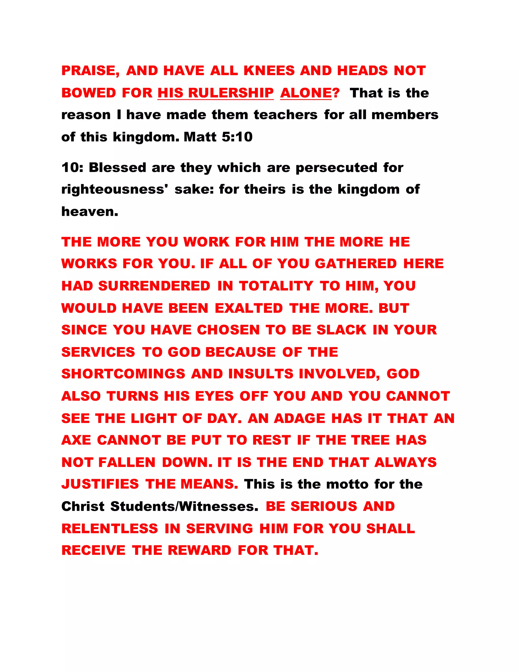 ENDURE ALL THINGS AND EXPRESS EQUAL LOVE
FOR ALL AND SUNDRY, WITHOUT LOOKING BACK
IF YOU ARE PRAISED, COMPENSATED AND
REWARDED ACCORDINGLY BY MAN OR NOT.
Our Lord Jesus Christ said in Matthew 11:28.
Come unto me, all ye that labor and are heavy laden,
and I will give you rest.
OH! WHAT A GOOD GOD.
Beloved, did you hitherto, know the significance of
the above statement? EVERYBODY HAS EQUAL
RIGHTS HERE IN THE KINGDOM. EVEN IF A PERSON
IS ALWAYS FOND OF BLASPHEMING AGAINST
BROTHERHOOD OF THE CROSS AND STAR AND
DOING MANY OTHER THINGS TO CAST A SLUR ON
THE FATHER'S REPUTATION, DO NOT
DISCRIMINATE AGAINST HIM FOR ANY REASON. IT
IS INCUMBENT UPON YOU RATHER, TO BRING
EVERYONE TO GOD, FOR ALL THAT PLEASES GOD IS
TO ACCORD EVERY SOUL SALVATION SO THAT NO
MAN PERISHES. THIS IS THE CROSS WHICH YOU
HAVE TO CARRY. IT DEPICTS LIVING IN THE SPIRIT.
A Spiritual chorus affirms that ‘Olumba has quenched
the fire that was set by Satan.’ But the question is
 