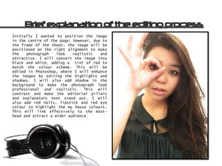 Initially I wanted to position the image
in the centre of the page; however, due to
the frame of the shoot, the image will be
positioned on the right alignment to make
the   photograph    look   realistic   and
attractive. I will convert the image into
black and white, adding a tint of red to
match the colour scheme. This will be
edited in Photoshop, where I will enhance
the images by editing the highlights and
shadows. I will also add shadow in the
background to make the photograph look
professional and realistic. This will
contrast and make the editorial pillars
and explanatory text stand out. I will
also add red nails, lipstick and red eye
colour to highlight the my house colours.
This will link effectively to the mast-
head and attract a wider audience.
 