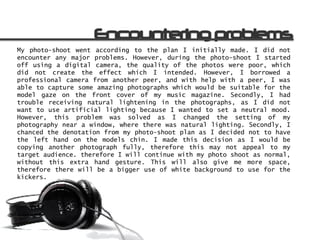 My photo-shoot went according to the plan I initially made. I did not
encounter any major problems. However, during the photo-shoot I started
off using a digital camera, the quality of the photos were poor, which
did not create the effect which I intended. However, I borrowed a
professional camera from another peer, and with help with a peer, I was
able to capture some amazing photographs which would be suitable for the
model gaze on the front cover of my music magazine. Secondly, I had
trouble receiving natural lightening in the photographs, as I did not
want to use artificial lighting because I wanted to set a neutral mood.
However, this problem was solved as I changed the setting of my
photography near a window, where there was natural lighting. Secondly, I
chanced the denotation from my photo-shoot plan as I decided not to have
the left hand on the models chin. I made this decision as I would be
copying another photograph fully, therefore this may not appeal to my
target audience. therefore I will continue with my photo shoot as normal,
without this extra hand gesture. This will also give me more space,
therefore there will be a bigger use of white background to use for the
kickers.
 