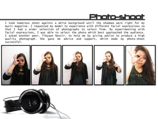 I took numerous shoot against a white background until the shadows were right for my
music magazine. I requested my model to experience with different facial expressions so
that I had a wider selection of photographs to select from. By experimenting with
facial expressions, I was able to select the photo which best approached the audience.
I asked another peer, Tibyaan Nassir, to help me by giving advice to produce a high
quality photograph. She gave me advice and support, which made my photo-shoot
successful.
 