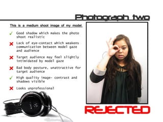This is a medium shoot image of my model.

   Good shadow which makes the photo
   shoot realistic
   Lack of eye-contact which weakens
   communication between model gaze
   and audience

   Target audience may feel slightly
   intimidated by model gaze

   Bad body posture, unattractive for
   target audience
   High quality image- contrast and
   shadows visible

   Looks unprofessional
 