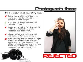 This is a medium shoot image of my model.
   Wrong camera shot, unsuitable for
   front cover as it will not be in
   proportion when cropped.
   High quality image- contrast and
   shadows visible
   Unattractive hairstyle? Instead, it
   will be criticised by female
   audience, bad reputation.

   Cheesy smile, unprofessional and
   not suitable for a music magazine
   Hand covering the eye which disrupts
   direct eye contact with audience
   which leads to poor communication
   which reflects incompetent eye-flow.
   Model angled therefore does not
   directly look at audience.
 