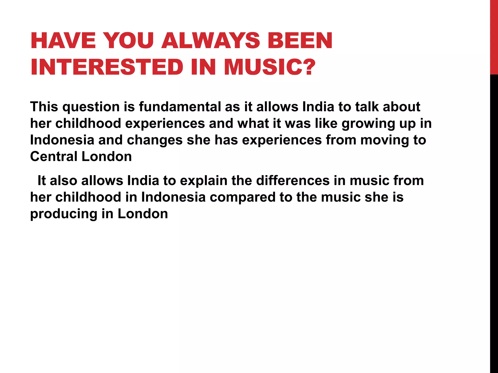 HAVE YOU ALWAYS BEEN
INTERESTED IN MUSIC?
This question is fundamental as it allows India to talk about
her childhood experiences and what it was like growing up in
Indonesia and changes she has experiences from moving to
Central London
It also allows India to explain the differences in music from
her childhood in Indonesia compared to the music she is
producing in London
 