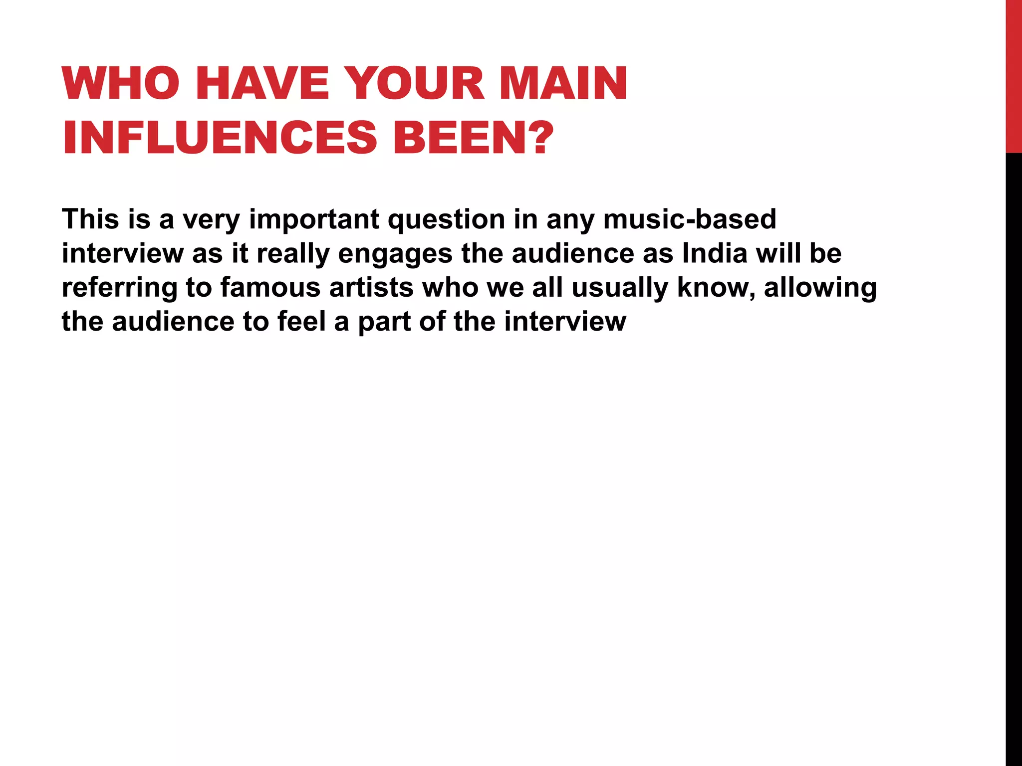 WHO HAVE YOUR MAIN
INFLUENCES BEEN?
This is a very important question in any music-based
interview as it really engages the audience as India will be
referring to famous artists who we all usually know, allowing
the audience to feel a part of the interview
 