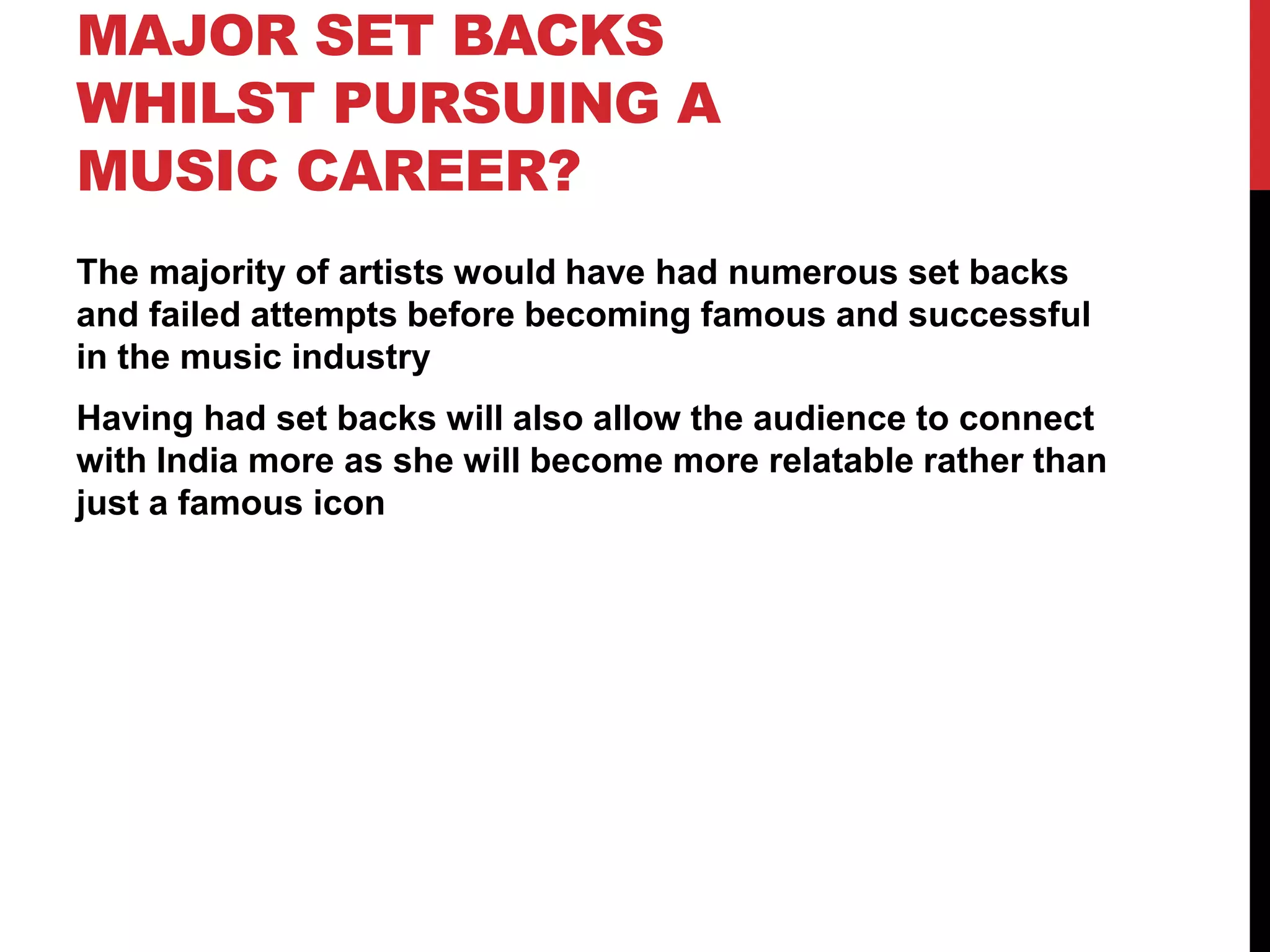 MAJOR SET BACKS
WHILST PURSUING A
MUSIC CAREER?
The majority of artists would have had numerous set backs
and failed attempts before becoming famous and successful
in the music industry
Having had set backs will also allow the audience to connect
with India more as she will become more relatable rather than
just a famous icon
 