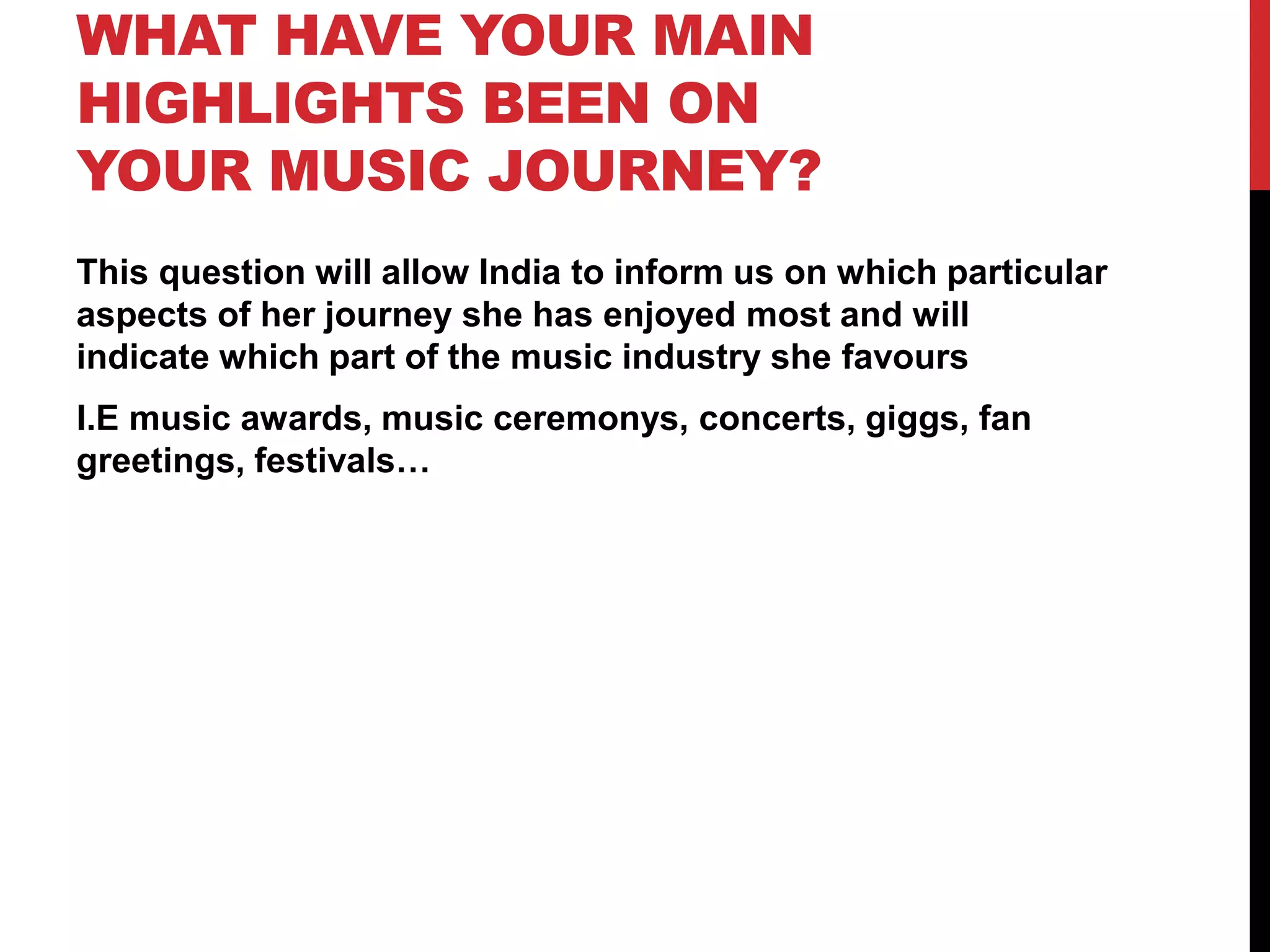 WHAT HAVE YOUR MAIN
HIGHLIGHTS BEEN ON
YOUR MUSIC JOURNEY?
This question will allow India to inform us on which particular
aspects of her journey she has enjoyed most and will
indicate which part of the music industry she favours
I.E music awards, music ceremonys, concerts, giggs, fan
greetings, festivals…
 