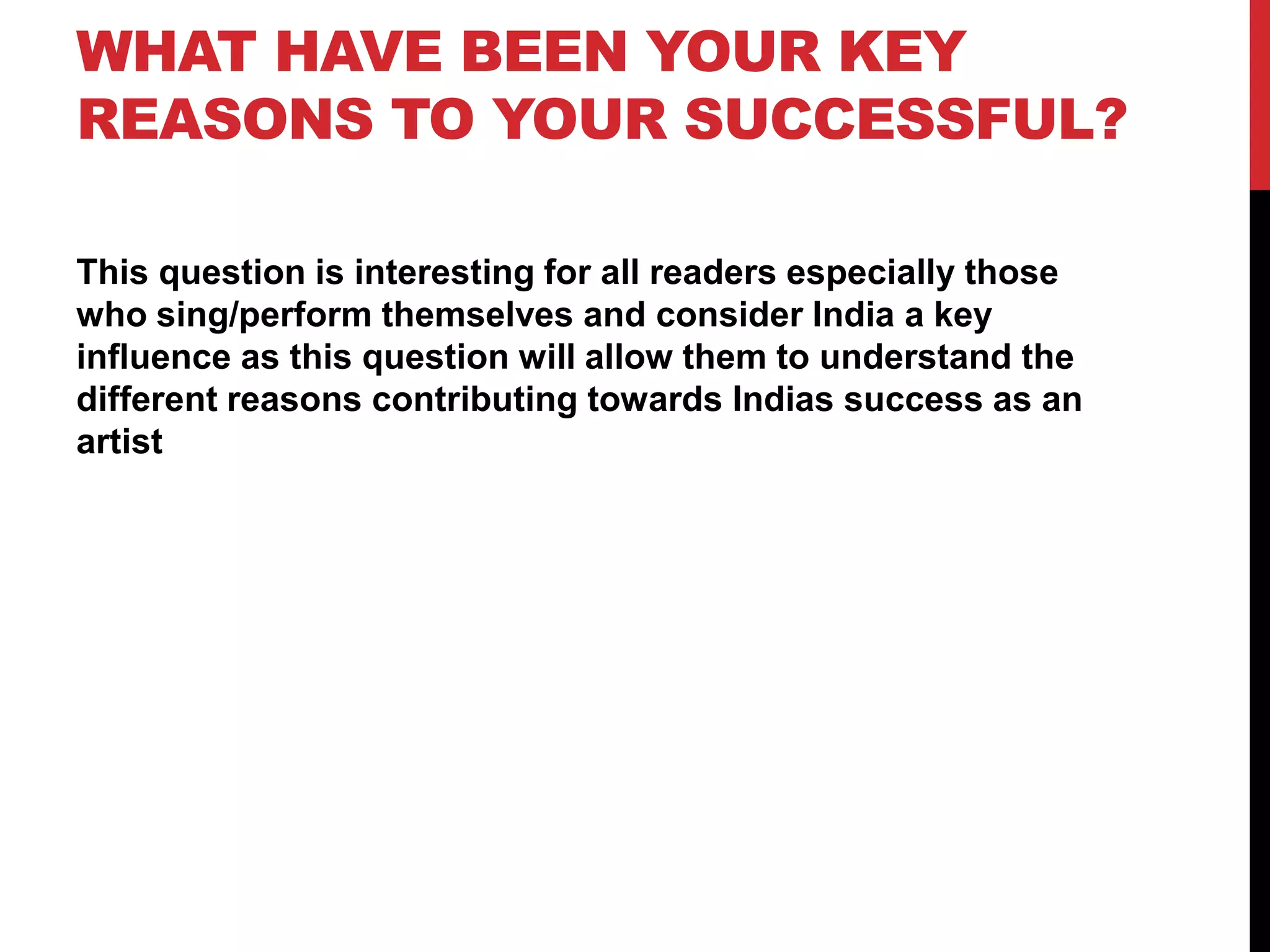 WHAT HAVE BEEN YOUR KEY
REASONS TO YOUR SUCCESSFUL?
This question is interesting for all readers especially those
who sing/perform themselves and consider India a key
influence as this question will allow them to understand the
different reasons contributing towards Indias success as an
artist
 