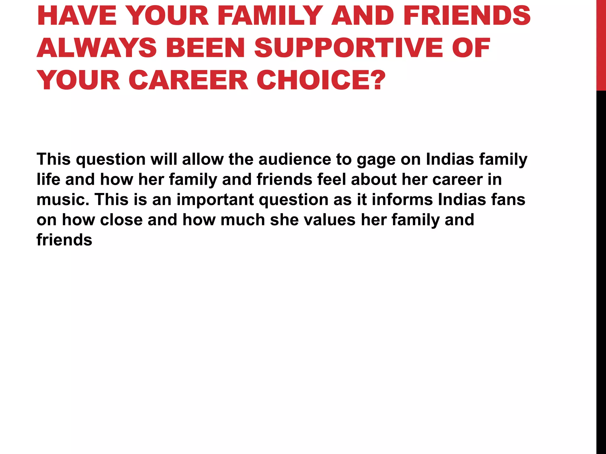 HAVE YOUR FAMILY AND FRIENDS
ALWAYS BEEN SUPPORTIVE OF
YOUR CAREER CHOICE?
This question will allow the audience to gage on Indias family
life and how her family and friends feel about her career in
music. This is an important question as it informs Indias fans
on how close and how much she values her family and
friends
 