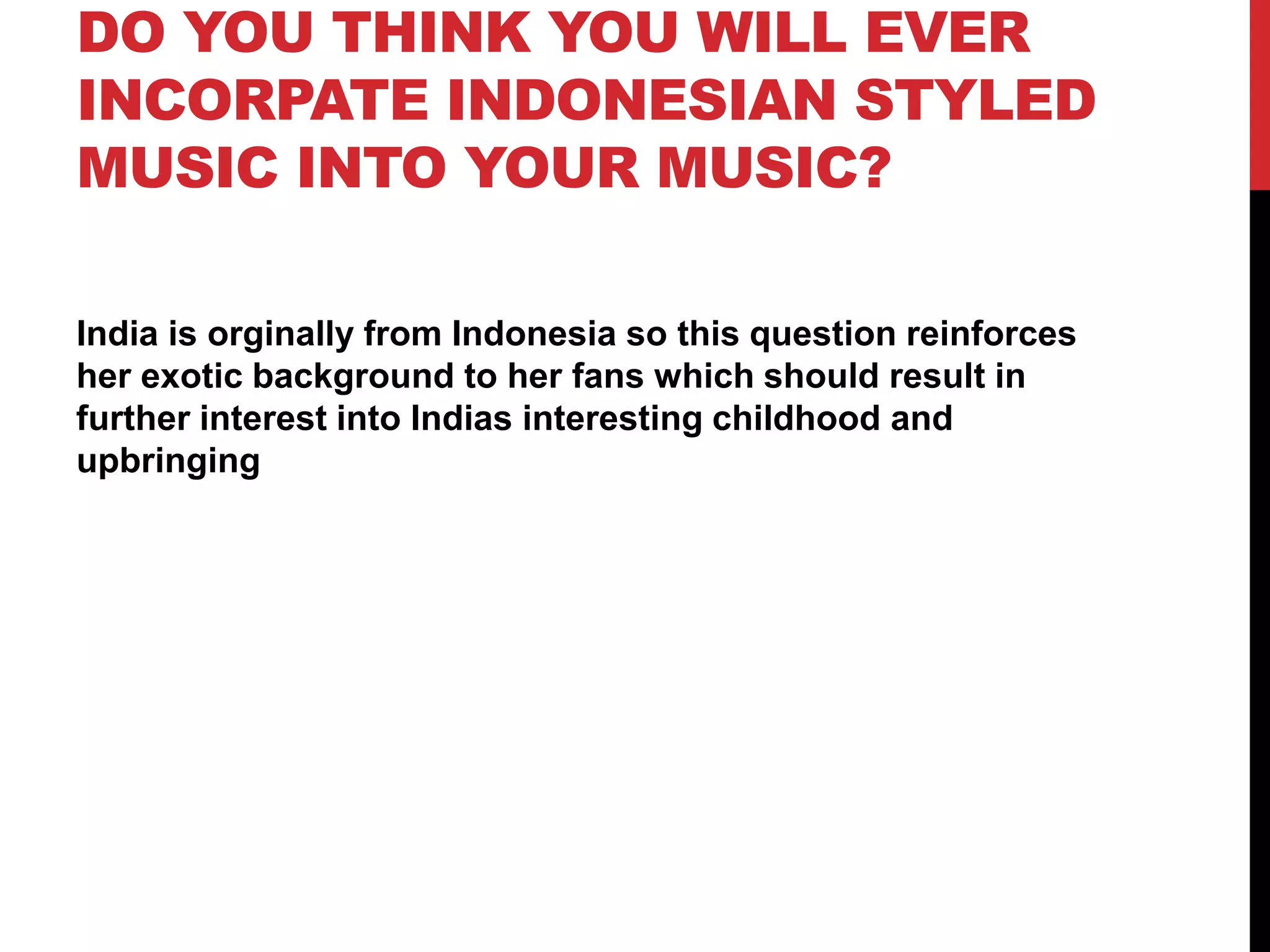 DO YOU THINK YOU WILL EVER
INCORPATE INDONESIAN STYLED
MUSIC INTO YOUR MUSIC?
India is orginally from Indonesia so this question reinforces
her exotic background to her fans which should result in
further interest into Indias interesting childhood and
upbringing
 