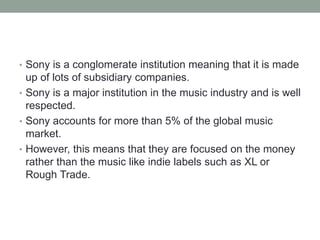 • Sony is a conglomerate institution meaning that it is made
up of lots of subsidiary companies.
• Sony is a major institution in the music industry and is well
respected.
• Sony accounts for more than 5% of the global music
market.
• However, this means that they are focused on the money
rather than the music like indie labels such as XL or
Rough Trade.
 