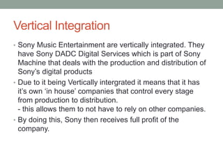 Vertical Integration
• Sony Music Entertainment are vertically integrated. They
have Sony DADC Digital Services which is part of Sony
Machine that deals with the production and distribution of
Sony’s digital products
• Due to it being Vertically intergrated it means that it has
it’s own ‘in house’ companies that control every stage
from production to distribution.
- this allows them to not have to rely on other companies.
• By doing this, Sony then receives full profit of the
company.
 