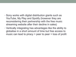• Sony works with digital distribution giants such as
YouTube, My Play and Spotify (however they are
reconsidering their partnership with the free music
streaming website after their decline in sales)
• Vertically integrating has advantages like the ability to
globalise in a short amount of time but free access to
music can lead to piracy > peer to peer > loss of profit
 