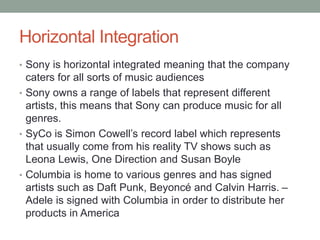 Horizontal Integration
• Sony is horizontal integrated meaning that the company
caters for all sorts of music audiences
• Sony owns a range of labels that represent different
artists, this means that Sony can produce music for all
genres.
• SyCo is Simon Cowell’s record label which represents
that usually come from his reality TV shows such as
Leona Lewis, One Direction and Susan Boyle
• Columbia is home to various genres and has signed
artists such as Daft Punk, Beyoncé and Calvin Harris. –
Adele is signed with Columbia in order to distribute her
products in America
 