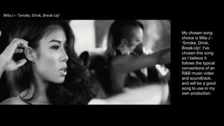 My chosen song
choice is Mila J -
‘Smoke, Drink,
Break-Up'; I've
chosen this song
as I believe it
follows the typical
conventions of an
R&B music video
and soundtrack,
and will be a good
song to use in my
own production.
Mila J – ‘Smoke, Drink, Break-Up’
 